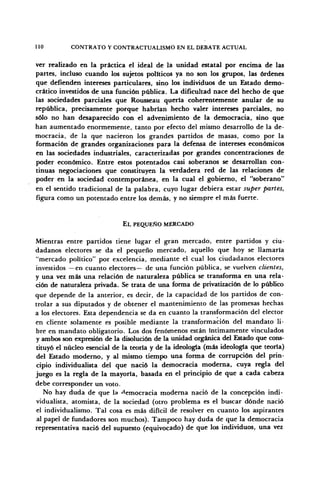 110 CONTRATO Y CONTRACTUALISMO EN EL DEBATE ACTUAL
ver realizado en la práctica el ideal de la unidad estatal por encima de las
partes, incluso cuando los sujetos políticos ya no son los grupos, las órdenes
que defienden intereses particulares, sino los individuos de un Estado demo-
crático investidos de una función pública. La dificultad nace del hecho de que
las sociedades parciales que Rousseau quería coherentemente anular de su
república, precisamente porque habrían hecho valer intereses parciales, no
sólo no han desaparecido con el advenimiento de la democracia, sino que
han aumentado enormemente, tanto por efecto del mismo desarrollo de la de-
mocracia, de la que nacieron los grandes partidos de masas, como por la
formación de grandes organizaciones para la defensa de intereses económicos
en las sociedades industriales, caracterizadas por grandes concentraciones de
poder económico. Entre estos potentados casi soberanos se desarrollan con-
tinuas negociaciones que constituyen la verdadera red de las relaciones de
poder en la sociedad contemporánea, en la cual el gobierno, el "soberano"
en el sentido tradicional de la palabra, cuyo lugar debiera estar super partes,
figura como un potentado entre los demás, y no siempre el más fuerte.
EL PEQUEÑO MERCADO
Mientras entre partidos tiene lugar el gran mercado, entre partidos y ciu-
dadanos electores se da el pequeño mercado, aquello que hoy se llamaría
"mercado político" por excelencia, mediante el cual los ciudadanos electores
investidos —en cuanto electores— de una función pública, se vuelven clientes,
y una vez más una relación de naturaleza pública se transforma en una rela-
ción de naturaleza privada. Se trata de una forma de privatización de lo público
que depende de la anterior, es decir, de la capacidad de los partidos de con-
trolar a sus diputados y de obtener el mantenimiento de las promesas hechas
a los electores. Esta dependencia se da en cuanto la transformación del elector
en cliente solamente es posible mediante la transformación del mandato li-
bre en mandato obligatorio. Los dos fenómenos están íntimamente vinculados
y ambos son expresión de la disolución de la unidad orgánica del Estado que cons-
tituyó el núcleo esencial de la teoría y de la ideología (más ideología que teoría)
del Estado moderno, y al mismo tiempo una forma de corrupción del prin-
cipio individualista del que nació la democracia moderna, cuya regla del
juego es la regla de la mayoría, basada en el principio de que a cada cabeza
debe corresponder un voto.
No hay duda de que la democracia moderna nació de la concepción indi-
vidualista, atomista, de la sociedad (otro problema es el buscar dónde nació
el individualismo. Tal cosa es más difícil de resolver en cuanto los aspirantes
al papel de fundadores son muchos). Tampoco hay duda de que la democracia
representativa nació del supuesto (equivocado) de que los individuos, una vez
 