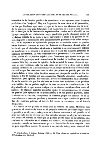 CONTRATO Y CONTRACTUALISMO EN EL DEBATE ACTUAL 111
investidos de la función pública de seleccionar a sus representantes, habrían
preferido a los "mejores". Hay un fragmento de una carta en El federalista,
escrita por Madison, que cada vez que se la leo a mis alumnos no ha deja-
do de provocar una gran hilaridad: es el fragmento en el que se dice que una
de las ventajas de la democracia representativa consiste en la elección de un
"grupo escogido de ciudadanos, cuya prudencia puede discernir mejor el
verdadero interés de su país, y cuyo patriotismo y amor a la justicia no es-
tará dispuesto a sacrificarlo ante consideraciones parciales o de orden tempo-
ral". 101
El supuesto es equivocado porque no se entiende como se puedan
hacer ilusiones (aunque se trate de ilusiones terriblemente duras) sobre el
hecho de que el ciudadano destinado a designar a su representante político
no nombrase a la persona o al grupo que le daba las mayores garantías de
satisfacer sus intereses. La vieja definición de la pertenencia a un partido como
ídem sentiré de re publica dejaba creer falsamente que quien vota por un
partido lo haga porque está convencido de la bondad de las ideas que expresa;
como se diría hoy, un voto de opinión. En la sociedad de masas, el voto de opi-
nión se está volviendo cada vez más raro; me atrevería a decir que la única
opinión verdadera es la de quienes no votan porque entendieron o creen haber
entendido que las elecciones son un rito que puede ser pasado por alto sin
graves daños, y como todos los ritos, como por ejemplo la comida de los do-
mingos, a fin de cuentas son una aburrición. Opinión discutible, condenable,
detestable, pero opinión. En contraste, el voto de intercambio está aumentan-
do en la medida en que los electores se hacen más maliciosos y los partidos
más hábiles. No se podría explicar de otra manera la transformación o la
degradación de la que somos testigos, en un sistema multipartidista como el
nuestro, de algunos partidos pequeños como el socialdemócrata en grupos
de presión (por ejemplo de los pensionados) y de los grandes partidos, como
la democracia cristiana, compuestos de diversos grupos de presión. En el in-
tercambio entre recursos públicos y consenso, en el que consiste la peculiari-
dad del contrato político, el interés del elector se encuentra con el interés
del partido.
La fuerza de un partido se mide por el número de votos. Mientras más
grande es el número de votos en el pequeño mercado que tiene lugar entre
el partido y los electores, más grande es la fuerza contractual del partido en el
gran mercado que se efectúa entre los partidos, aunque en el gran mercado no
sólo cuenta el número de votos que un partido puede poner en la balanza, sino
también su colocación en el sistema de alianzas, de manera que un partido
pequeño, cuando es determinante para la formación de una mayoría, tiene
un peso específico mayor. En cuanto a un partido más grande, como el PSI,
101
II federalista, II Mulino, Bolonia, 1980, p. 96. [Hay edición en español con el título de
Elfederalista, FCE, México.]
 