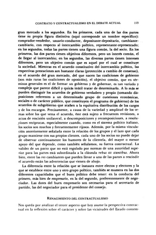 CONTRATO Y CONTRACTOAUSMO EN EL DEBATE ACTUAL 113
gran mercado a los segundos. En los primeros, cada una de las dos partes
tiene su propia figura distintiva (aquí corresponde un nombre especifico):
comprador-vendedor, usuario-conductor, depositante-depositario, cambiante-
cambiario, con respecto al intercambio político, representante-representado;
en los segundos, todas las partes tienen una figura común, la del socio. En los
primeros, las dos partes tienen objetivos diferentes, pero un interés común, el
de llegar al intercambio; en los segundos, las diversas partes tienen intereses
diferentes, pero un objetivo común que es aquel por el cual se constituye
la sociedad. Mientras en el acuerdo constitutivo del intercambio político, las
respectivas prestaciones son bastante claras (protección a cambio de consenso),
en el acuerdo del gran mercado, del que nacen las coaliciones de gobierno
(son más raras las coaliciones de oposición), el objetivo común, que en tér-
minos generales es el de formar un gobierno y de gobernar, es tan variado y
complejo que parece difícil y quizás inútil tratar de determinarlo. A lo más se
pueden distinguir los acuerdos de gobierno verdadero y propio (tomando dis-
posiciones referentes a un determinado grupo de cuestiones económicas,
sociales o de carácter público, que constituyen el programa de gobierno) de los
acuerdos de subgobierno que atañen a la equitativa distribución de los cargos
y de los encargos. Precisamente, a causa de la variedad y amplitud de los te-
mas sobre los que versa el acuerdo, éste está sujeto a frecuentes revisiones, a
actos de rescisión unilateral, a descomposiciones y recomposiciones, a resolu-
ciones recíprocas, especialmente cuando, como en el sistema político italiano,
los socios son muchos y frecuentemente rijosos. Además, por la misma vincula-
ción anteriormente señalada entre la relación de los grupos y el lazo que cada
grupo mantiene con sus propios clientes, cada uno de los socios no puede dejar
de observar continuamente los humores de la clientela, del mayor o menor
apoyo del que depende, como también señalamos, su fuerza contractual. La
validez de un pacto que no está regulado por normas de una autoridad supe-
rior para las partes está subordinada a la cláusula rebus sic stantibvs. Ahora
bien, entre las res cambiantes que pueden llevar a una de las partes a rescindir
el acuerdo están las advertencias que vienen de abajo.
La diferencia entre la relación que se instaura entre electos y electores y la
que se establece entre uno y otro grupo político, también se muestra en las dos
diferentes capacidades que el buen político debe tener: en la conducta del
primero, más bien de empresario, en la del segundo, preferentemente de nego-
ciador. Las dotes del buen empresario son necesarias para el secretario de
partido, las del negociador para el presidente del consejo.
RENACIMIENTO DEL CONTRACTUALISMO
Nos queda por analizar el tercer aspecto que hoy asume la perspectiva contrac-
tual en la reflexión sobre el carácter y sobre las vicisitudes del Estado contem-
 