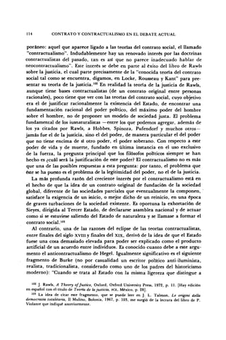 114 CONTRATO Y CONTRACTUALISMO EN EL DEBATE ACTUAL
por aneo: aquel que aparece ligado a las teorías del contrato social, el llamado
"contractualismo". Indudablemente hay un renovado interés por las doctrinas
contractualistas del pasado, tan es asi que no parece inadecuado hablar de
neocontractualismo". Este interés se debe en parte al éxito del libro de Rawls
sobre la justicia, el cual parte precisamente de la "conocida teoría del contrato
social tal como se encuentra, digamos, en Locke, Rousseau y Kant" para pre-
sentar su teoría de la justicia.102
En realidad la teoría de la justicia de Rawls,
aunque tiene bases contractualistas (de un contrato original entre personas
racionales), poco tiene que ver con las teorías del contrato social, cuyo objetivo
era el de justificar racionalmente la existencia del Estado, de encontrar una
fundamentación racional del poder político, del máximo poder del hombre
sobre el hombre, no de proponer un modelo de sociedad justa. El problema
fundamental de los iusnaturalistas —entre los que podemos agregar, además de
los ya citados por Rawls, a Hobbes, Spino2a, Pufendorf y muchos otros—
jamás fue el de la justicia, sino el del poder, de manera particular el del poder
que no tiene encima de sí otro poder, el poder soberano. Con respecto a este
poder de vida y de muerte, fundado en última instancia en el uso exclusivo
de la fuerza, la pregunta principal que los filósofos políticos siempre se han
hecho es ¿cuál será la justificación de este poder? El contractualismo no es más
que una de las posibles respuestas a esta pregunta: por tanto, el problema que
éste se ha puesto es el problema de la legitimidad del poder, no el de la justicia.
La más profunda razón del creciente interés por el contractualismo está en
el hecho de que la idea de un contrato original de fundación de la sociedad
global, diferente de las sociedades parciales que eventualmente la componen,
satisface la exigencia de un inicio, o mejor dicho de un reinicio, en una época
de graves turbaciones de la sociedad existente. Es oportuna la exhortación de
Sieyes, dirigida al Tercer Estado, de declararse asamblea nacional y de actuar
como si se estuviese saliendo del Estado de naturaleza y se llamase a formar el
contrato social.103
Al contrario, una de las razones del eclipse de las teorías contractualistas,
entre finales del siglo x v m y finales del xix, derivó de la idea de que el Estado
fuese una cosa demasiado elevada para poder ser explicado como el producto
artificial de un acuerdo entre individuos. Es conocido cuanto debe a este argu-
mento el anticontractualismo de Hegel. Igualmente significativo es el siguiente
fragmento de Burke (no por casualidad un escritor político anti-iluminista,
realista, tradicionalista, considerado como uno de los padres del historicismo
moderno): "Cuando se trata al Estado con la misma ligereza que distingue a
102
J. Rawls, A Theory ofjustice, Oxford, Oxford University Press, 1972, p. 11. [Hay edición
en español con el título de Teoría de lajusticia, FCE, México, p. 28].
103
La idea de citar este fragmento, que se puede leer en J. L. Talmon, Le origini della
democrazia totalitaria, II Mulino, Bolonia, 1967, p. 103, me surgió de la lectura del libro de P.
Violante que indiqué anteriormente.
 