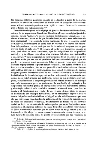 CONTRATO Y CONTRACTUALISMO EN EL DEBATE ACTUAL 115
los pequeños intereses pasajeros, cuando se le disuelve a gusto de las partes,
entonces de verdad se le considera al mismo nivel de cualquier contrato refe-
rente al intercambio de pimienta, café, tejido o tabaco. Es necesario contem-
plar al Estado con más reverencia."104
También contribuyeron a dar el golpe de gracia a las teorías contractualistas,
además de los argumentos filosóficos e históricos (el contrato original jamás ha
existido, es una "quimera"), interpretaciones históricas muy discutibles: el re-
clamo al medievo, época en la que las relaciones políticas eran relaciones de
tipo contractual, y la conocida crítica marxiana, de que el contrato social
de Rousseau, que mediante un pacto pone en relación a los sujetos por natura-
leza independiente, es una anticipación de la sociedad burguesa que se pre-
paraba desde el siglo XVI."15
El reclamo al medievo es incorrecto: cuando se
dice, para citar un texto autorizado, que las obligaciones de reciprocidad
entre el rey y los obispos, entre el rey y los primados del reino, son equiparables
a un pactum,106
esta interpretación contractualista de las relaciones de poder
no tienen nada que ver con el problema del contrato social original que no
puede representarse como un contrato bilateral porque es un acto colectivo,
que sólo impropiamente se puede llamar "contrato". Por cuanto se refiere a la
interpretación marxiana, ésta es una generalización indebida de una observa-
ción histórica correcta: si el contractualismo nace con el crecimiento del mundo
burgués (¡cuánta indeterminación en esta abusiva expresión!), la concepción
individualista de la sociedad que está en los cimientos de la democracia mo-
derna, no es más burguesa que proletaria, incluso es más proletaria que bur-
guesa, ya que mientras la burguesía gobernante se habría limitado a un sufragio
reservado únicamente para los proletarios, la ampliación del sufragio a los
desposeídos fue posible gracias al empuje desde abajo del movimiento obrero;
y el sufragio universal es la condición necesaria, si no suficiente, para la exis-
tencia y el funcionamiento regular de un régimen democrático, en cuanto
es el resultado del principio fundamental de la democracia, según el cual la
fuente del poder son los individuos uti singuli y cada individuo cuenta por uno
(lo que entre otras cosas justifica la aplicación de la regla de la mayoría para
la toma de decisiones colectivas). Fundamentar el Estado en un contrato
social, es decir, en un acuerdo de todos aquellos que están destinados a estar
sometidos a él, significa defender la causa del poder ascendente contrapuesto
al poder descendente, sostener que el poder fluye de abajo arriba y no a la
inversa de arriba abajo, en suma, apoyar la democracia contra la autocracia.
Esta figura del contrato social no puede ser confundida con las relaciones de
IIM
E. Burke, Riflessioni sulla rivoluzione francese, en Scritti politici, a cargo de A. Martelloni.
Utet, Turín. 1953, p. 268.
105
Se trata de las palabras iniciales de la célebre introducción de 1857 a la Crítica de la
economía política. [Hay edición en español en "obras fundamentales de Marx y Engels". t. II.
Escritos económicos menores, FCE, México.]
106
En R. W. yj. Carlyle, II pensiero político medioevale, Laterza, Bari. 1956. p. 268.
 
