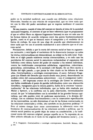 116 CONTRATO Y CONTRACTOALISMO EN EL DEBATE ACTUAL
poder en la sociedad medieval, aun cuando son definidas como relaciones
bilaterales, basadas en una relación de reciprocidad, que no tiene nada que
ver con la idea del poder ascendente que se expresa mediante el contrato
social.
De esta manera, cuando el tema del contrato se vincula al tema de la sociedad
mercantil burguesa, el contrato al que se hace referencia (que es propiamente
al que se refiere Marx en algunos fragmentos famosos) es una vez más una de
las formas típicas de acuerdo recíproco entre dos partes fundamentalmente
iguales, como es el que se instaura entre el comprador y el vendedor de la
fuerza de trabajo. Se trata de una clase de acuerdo que absolutamente no
tiene nada que ver con el acuerdo multilateral o acto colectivo que es el con-
trato social.
Precisamente, debido a que la teoría del contrato social se basa en argumen-
tos racionales, y está ligada al nacimiento de la democracia (aunque no todas
las teorías contractualistas son democráticas), su eclipse no ha sido total. Tam-
bién en el siglo pasado existieron teorías contractualistas, y en todo caso los.
partidarios del contrato social lo sostuvieron reclamándose al argumento del
individuo como última fuente del poder de mandar a los mismos individuos,
contra las tradicionales concepciones solidaristas, organicistas, colectivistas,
generalistas, universalistas, de la sociedad y del Estado. En un libro escrito a
finales del siglo pasado, y que jamás he visto citado en los debates de estos
años, Contrattualismo e sociología contemporánea, el autor, Salvatore Fraga-
pane (un filósofo del Derecho que murió siendo muy joven), desarrollando un
análisis crítico del contractualismo sobreviviente —con el consiguiente indivi-
dualismo—, del impetuoso avance de la sociología (de Comte en adelante),
que había considerado el punto de partida individualista como una abstracción
metafísica, repugnante para la ciencia positiva, habla de la creciente "contrac-
tualización" de las relaciones individuales, que ya había sido resaltada por
Maine y Spencer, y la confirma con la justa observación, extremadamente
actual, de que "el industrialismo con la necesidad de las grandes fuerzas capi-
talistas, que sólo pueden venir de poderosas asociaciones, y la división del
trabajo, con su continuo fraccionamiento y con la consecuente especificación
de los intercambios, no sólo determinan el uso de las formas contractuales en
las relaciones comerciales y civiles, sino también en las funciones políticas".™1
Pero al mismo tiempo hace notar correctamente la diferencia entre este
fenómeno de contractualización de las relaciones sociales y políticas, que la
ciencia social positiva no puede dejar de tomar en consideración, y la tradi-
cional teoría del contrato original, porque aquella no es "la expresión de un
libre arbitrio ubicado en el vacío en los orígenes del fenómeno social [...] en
107
S. Fragapane, Contrattualismo e sociología contemporánea, Zanichelli, Bolonia 1892
p. 101.
 