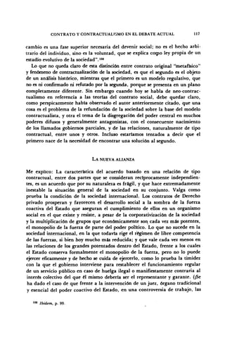CONTRATO Y CONTRACTUALT5MO EN EL DEBATE ACTUAL 117
cambio es una fase superior necesaria del devenir social; no es el hecho arbi-
trario del individuo, sino es la voluntad, que se explica como ley propia de un
estadio evolutivo de la sociedad".108
Lo que no queda claro de esta distinción entre contrato original "metafísico"
y fenómeno de contractualización de la sociedad, es que el segundo es el objeto
de un análisis histórico, mientras que el primero es un modelo regulativo, que
no es ni confirmado ni refutado por la segunda, porque se presenta en un plano
completamente diferente. Sin embargo cuando hoy se habla de neo-contrac-
tualismo en referencia a las teorías del contrato social, debe quedar claro,
como perspicazmente había observado el autor anteriormente citado, que una
cosa es el problema de la refundación de la sociedad sobre la base del modelo
contractualista, y otra el tema de la disgregación del poder central en muchos
poderes difusos y generalmente antagonistas, con el consecuente nacimiento
de los llamados gobiernos parciales, y de las relaciones, naturalmente de tipo
contractual, entre unos y otros. Incluso estaríamos tentados a decir que el
primero nace de la necesidad de encontrar una solución al segundo.
LA NUEVA ALIANZA
Me explico: La característica del acuerdo basado en una relación de tipo
contractual, entre dos partes que se consideran recíprocamente independien-
tes, es un acuerdo que por su naturaleza es frágil, y que hace extremadamente
inestable la situación general de la sociedad en su conjunto. Valga como
prueba la condición de la sociedad internacional. Los contratos de Derecho
privado prosperan y favorecen el desarrollo social a la sombra de la fuerza
coactiva del Estado que aseguran el cumplimiento de ellos en un organismo
social en el que existe y resiste, a pesar de la corporativización de la sociedad
y la multiplicación de grupos que económicamente son cada vez más potentes,
el monopolio de la fuerza de parte del poder político. Lo que no sucede en la
sociedad internacional, en la que todavía rige el régimen de libre competencia
de las fuerzas, si bien hoy mucho más reducida; y que vale cada vez menos en
las relaciones de los grandes potentados dentro del Estado, frente a los cuales
el Estado conserva formalmente el monopolio de la fuerza, pero no lo puede
ejercer eficazmente y de hecho se cuida de ejercerlo, como lo prueba la timidez
con la que el gobierno interviene para restablecer el funcionamiento regular
de un servicio público en caso de huelga ilegal o manifiestamente contraria al
interés colectivo del que él mismo debería ser el representante y garante. (¡Se
ha dado el caso de que frente a la intervención de un juez, órgano tradicional
y esencial del poder coactivo del Estado, en una controversia de trabajo, las
108
Ibidem, p. 99.
 