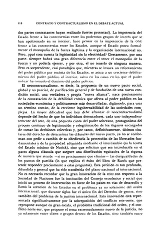118 CONTRATO Y CONTRACTUALISMO EN EL DEBATE ACTUAL
dos partes contratantes hayan realizado fuertes protestas!). La impotencia del
Estado frente a las controversias entre los poderosos grupos de interés que se
han apoltronado en su interior, hace pensar en la impotencia de la ONU
frente a las controversias entre los Estados, aunque el Estado posea formal-
mente el monopolio de la fuerza legítima y la organización internacional no.
Pero, ¿qué cosa cuenta la legitimidad sin la efectividad? Ciertamente, por una
parte, siempre habrá una gran diferencia entre el tener el monopolio de la
fuerza y no poderla ejercer, y por otra, el no tenerlo de ninguna manera.
Pero es sorprendente, casi paradójico que, mientras se invoca un reforzamiento
del poder público por encima de los Estados, se asista a un creciente debilita-
miento del poder público al interior, salvo en los casos en los que el poder
militar ha lomado el dominio del poder político.
El neocontractualismo, es decir, la propuesta de un nuevo pacto social,
global y no parcial, de pacificación general y de fundación de una nueva con-
dición social, una verdadera y propia "nueva alianza", nace precisamente
de la constatación de la debilidad crónica que afecta al poder público en las
sociedades económica y políticamente más desarrolladas, digámoslo, para usar
un término común, de la creciente ingobernabilidad de las sociedades com^
plejas. La mayor dificultad que hoy debe afrontar el neocontractualismo
depende del hecho de que los individuos detentadores, cada uno independien-
temente del otro, de una pequeña cuota del poder soberano, protagonistas del
proceso continuo de legitimación y relegitimación de los órganos encargados
de tomar las decisiones colectivas y, por tanto, definitivamente, últimos titu-
lares del derecho de determinar las cláusulas del nuevo pacto, ya no se confor-
man con pedir a cambio de su obediencia la protección de las libertades fun-
damentales y de la propiedad adquirida mediante el intercambio (es la teoría
del Estado mínimo de Nozick), sino que solicitan que sea introducida en el
pacto alguna cláusula que asegure una distribución equitativa de la riqueza
de manera que atenúe —si no precisamente que elimine— las desigualdades de
los puntos de partida (lo que explica el éxito del libro de Rawls que pre-
tende responder precisamente a estas preguntas). Esta petición es tan profunda,
difundida y general que ha sido transferida del plano nacional al internacional.
No es necesario recordar que la gran innovación de la ONU con respecto a la
Sociedad de Naciones fue la institución del Consejo económico y social que
inició un proceso de intervención en favor de los países en vías de desarrollo y
llamó la atención de los Estados en el problema ya no solamente del orden
internacional, que durante siglos fue el único fin del Derecho de gentes, sino
también del problema de Injusticia internacional. Esta innovación está repre-
sentada significativamente por la sobreposición del conflicto este-oeste, que
repropone aunque en gran escala, el problema tradicional del orden, y el con-
flicto norte-sur, que propone el tema extremadamente nuevo de la justicia, no
ya solamente entre clases o grupos dentro de ¡os Estados, sino también entre
 