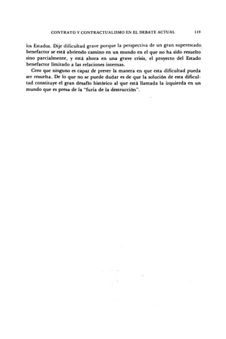 CONTRATO Y CONTRACTUALISMO EN EL DEBATE ACTUAL 119
los Estados. Dije dificultad grave porque la perspectiva de un gran superestado
benefactor se está abriendo camino en un mundo en el que no ha sido resuelto
sino parcialmente, y está ahora en una grave crisis, el proyecto del Estado
benefactor limitado a las relaciones internas.
Creo que ninguno es capaz de prever la manera en que esta dificultad pueda
ser resuelta. De lo que no se puede dudar es de que la solución de esta dificul-
tad constituye el gran desafío histórico al que está llamada la izquierda en un
mundo que es presa de la "furia de la destrucción".
 