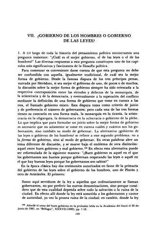 VII. ¿GOBIERNO DE LOS HOMBRES O GOBIERNO
DE LAS LEYES?
1. A LO largo de toda la historia del pensamiento político encontramos una
pregunta insistente: "¿Cuál es el mejor gobierno, el de las leyes o el de los
hombres?" Las diversas respuestas a esta pregunta constituyen uno de los capí-
tulos más significativos y fascinantes de la filosofía política.
Para comenzar es conveniente darse cuenta de que esta pregunta no debe
ser confundida con aquella, igualmente tradicional, de cuál sea la mejor
forma de gobierno. Desde la famosa disputa de los tres príncipes persas,
narrada por Heródoto, si sea mejor el gobierno de uno, de pocos o de muchos,
la discusión sobre la mejor forma de gobierno siempre ha sido orientada a la
respectiva contraposición entre las virtudes y defectos de la monarquía, de
la aristocracia y de la democracia, y eventualmente a la superación del conflicto
mediante la definición de una forma de gobierno que tome en cuenta a las
tres, el llamado gobierno mixto. Esta disputa toma como criterio de juicio
y de preferencia el número de gobernantes; pero cada una de las tres formas
tienen su contrario en una forma mala, la monarquía en la tiranía, la aristo-
cracia en la oligarquía, la democracia en la oclocracia o gobierno de la plebe.
Lo que implica que para formular un juicio sobre la mejor forma de gobierno
es necesario que no solamente se tome en cuenta cuáles y cuántos son los go-
bernantes, sino también su modo de gobernar. La alternativa ¿gobierno de
las leyes o gobierno de los hombres? se refiere a este segundo problema; no a
la forma de gobierno, sino al modo de gobernar. En otras palabras abre un
tema diferente de discusión, y se mueve bajo el emblema de otra distinción:
aquel entre buen gobierno y mal gobierno.,09
En efecto esta alternativa puede
ser reformulada de la siguiente manera: "¿Buen gobierno es aquel en el que
los gobernantes son buenos porque gobiernan respetando las leyes o aquél en
el que hay buenas leyes porque los gobernantes son sabios?"
En la época clásica hay dos testimonios autorizados en favor de la primacía
del gobierno de las leyes sobre el gobierno de los hombres, uno de Platón y
otro de Aristóteles. El primero:
llamo aquí servidores de la ley a aquellos que ordinariamente se llaman
gobernantes, no por preferir las nuevas denominaciones, sino porque consi-
dero que de esta cualidad dependa sobre todo la salvación o la ruina de la
ciudad. En efecto allí donde la ley está sometida a los gobernantes y carece
de autoridad, yo veo la pronta ruina de la ciudad; en cambio, donde la ley
109
Abordé el tema del buen gobierno en la prolusión lefda en la Academia dei lincei el 26 de.
junio de 1981, en "Belfagor", XXXVII (1982), pp. 1-12.
120
 