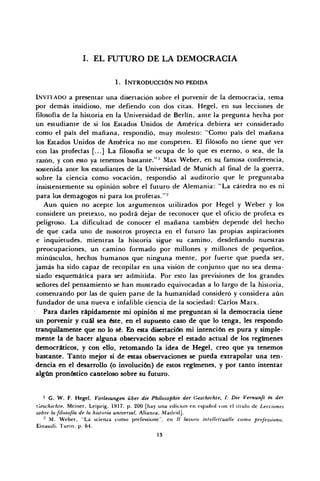 I. EL FUTURO DE LA DEMOCRACIA
1. INTRODUCCIÓN NO PEDIDA
INVITADO a presentar una disertación sobre el porvenir de la democracia, tema
por demás insidioso, me defiendo con dos citas. Hegel, en sus lecciones de
filosofía de la historia en la Universidad de Berlín, ante la pregunta hecha por
un estudiante de si los Estados Unidos de América debiera ser considerado
como el país del mañana, respondió, muy molesto: "Como país del mañana
los Estados Unidos de América no me competen. El filósofo no tiene que ver
con las profecías [...] La filosofía se ocupa de lo que es eterno, o sea, de la
razón, y con esto ya tenemos bastante."' Max Weber, en su famosa conferencia,
sostenida ante los estudiantes de la Universidad de Munich al final de la guerra,
sobre la ciencia como vocación, respondió al auditorio que le preguntaba
insistentemente su opinión sobre el futuro de Alemania: "La cátedra no es ni
para los demagogos ni para los.profetas."2
Aun quien no acepte los argumentos utilizados por Hegel y Weber y los
considere un pretexto, no podrá dejar de reconocer que el oficio de profeta es
peligroso. La dificultad de conocer el mañana también depende del hecho
de que cada uno de nosotros proyecta en el futuro las propias aspiraciones
e inquietudes, mientras la historia sigue su camino, desdeñando nuestras
preocupaciones, un camino formado por millones y millones de pequeños,
minúsculos, hechos humanos que ninguna mente, por fuerte que pueda ser,
jamás ha sido capaz de recopilar en una visión de conjunto que no sea dema-
siado esquemática para ser admitida. Por esto las previsiones de los grandes
señores del pensamiento se han mostrado equivocadas a lo largo de la historia,
comenzando por las de quien parte de la humanidad consideró y considera aún
fundador de una nueva e infalible ciencia de la sociedad: Carlos Marx.
Para darles rápidamente mi opinión si me preguntan si la democracia tiene
un porvenir y cuál sea éste, en el supuesto caso de que lo tenga, les respondo
tranquilamente que no lo sé. En esta disertación mi intención es pura y simple-
mente la de hacer alguna observación sobre el estado actual de los regímenes
democráticos, y con ello, retomando la idea de Hegel, creo que ya tenemos
bastante. Tanto mejor si de estas observaciones se pueda extrapolar una ten-
dencia en el desarrollo (o involución) de estos regímenes, y por tanto intentar
algún pronóstico cauteloso sobre su futuro.
1
G. W. F. Hegel, Vorlesungen über die Phílosophie der Geschichte, I: Die Vernunft in der
Gesc/iichle, Meiner, Leipzig, 1917, p. 200 [hay una edición en español con el Ululo de Lecciones
sobre la filosofía de la historia universal, Alianza, Madrid].
" M. Weber. "La scienza eomo prefessione", en // lavoro iníellctíua/le como prefessiono,
Einaudi. Turin, p. 64.
13
 