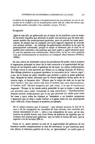 ¿GOBIERNO DE LOS HOMBRES O GOBIERNO DE LAS LEYES? 121
es señora de los gobernantes y los gobernantes son sus esclavos, yo veo la sal-
vación de la ciudad y de la acumulación sobre ella de todos los bienes que
los dioses suelen conceder a las ciudades. (Leyes, 715 D.)
El segundo:
¿Qué es más útil, ser gobernado por el mejor de los hombres o por la mejor
de las leyes? Aquellos que detentan el poder real aseveran que las leyes sola-
mente pueden dar prescripciones generales, pero no prevén los casos parti-
culares, de manera que en cualquier arte serta ingenuo regularse de acuerdo
con normas escritas... sin embargo los gobernantes necesitan la ley que da
prescripciones universales, porque es mejor el elemento por el cual no es
posible estar sometido a las pasiones que estar sujeto a aquel elemento para
el cual las pasiones son connaturales. Ahora bien, la ley no tiene pasiones
cosa que necesariamente se encuentra en cualquier alma humana (Política,
1286a).
En esta crítica de Aristóteles contra los partidarios del poder real se muestra
el argumento principal en favor de la tesis contraria a la superioridad del go-
bierno de los hombres sobre el gobierno de las leyes. La crítica evidentemente
se dirige contra la tesis sostenida por Platón en su diálogo llamado El Político.
Este diálogo platónico se propone establecer la naturaleza de la "ciencia regia",
o sea, de la forma de saber científico que permite a quien la posee gobernar
bien. Después de haber afirmado que la ciencia legislativa forma parte de la
ciencia regia, el forastero dice: "¡Parece que lo mejor de todo no es que las
leyes cuenten, sino que cuente más bien el hombre que tiene discernimiento,
el hombre real!" Sócrates pregunta por qué razón, a lo que el interlocutor
responde: "Porque la ley jamás podrá prescribir lo que es mejor y más justo
con precisión para todos, incluyendo lo más conveniente." Inmediatamente
después sostiene enfáticamente que la ley que pretende ser válida para todos
los casos y para todos los tiempos es "semejante a un hombre prepotente
e ignorante que no deja a nadie realizar a su gusto nada sin una prescripción
suya" (294 ab). Como siempre se presenta un ejemplo:
De la misma manera que el timonel —que siempre procura lo útil de la
nave y de los navegantes sin necesidad de leyes escritas, sino teniendo por
norma únicamente el arte — , salva a sus compañeros de nave, así de esta
manera no podría brotar una recta forma de gobierno de aquellos que no
tuviesen otra actitud para gobernar, que no fuese la fuerza del arte, que es
superior a la de las leyes (296 é).
Como se ve, quien sostiene la tesis de la superioridad del gobierno de los
hombres cambia completamente la tesis del adversario: lo que constituye para
este último el elemento positivo de la ley, su "generalidad", se vuelve para el
 