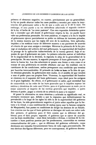 122 ¿GOBIERNO DE LOS HOMBRES O GOBIERNO DE LAS LEYES?
primero el elemento negativo, en cuanto, precisamente por su generalidad,
la ley no puede abarcar todos los casos posibles y necesita por tanto la inter-
vención del gobernante sabio a fin de que a cada uno se le dé lo suyo. Sin
embargo, el otro puede a su vez defenderse aduciendo el segundo carácter
de la ley: el hecho de "no tener pasiones". Con esta expresión Aristóteles quiere
dar a entender que allí donde el gobernante respeta la ley, no puede hacer
valer sus preferencias personales. En otras palabras, el respeto a la ley le impide
al gobernante ejercer parcialmente su poder en defensa de intereses privados,
de la misma manera que las reglas del arte de la medicina, bien aplicadas,
impiden a los médicos tratar de diferente manera a sus pacientes de acuerdo
al criterio de que sean amigos o enemigos. Mientras la primacía de la ley pro-
tege al ciudadano del arbitrio del mal gobernante, la superioridad del hombre
lo protege de la aplicación indiscriminada de la norma general, bajo el su-
puesto de que el gobernante sea justo. La primera solución sustrae al individuo
de la singularidad de la decisión, la segunda lo aleja de la generalidad de la
prescripción, De esta manera, la segunda presupone al buen gobernante, la pri-
mera la buena ley. Las dos soluciones se ponen una frente a otra como si se
tratase de una preferencia en sentido absoluto: aut aut. En realidad, con lo
cambiante de las condiciones, ambas presuponen una condición que termina
por hacerlas intercambiables. El primado de la«4ey se basa errla. idea de que,
en términos generales, los gobernantes sean malos, en el serMdo de'yfue tienden
a usar el poder para sus propios fines. Viceversa, la superioridad del hombre
se cimienta en el supuesto del buen gobernante, cuyo ideal para los antiguos
es el gran legislador. En efecto, si el gobernante es sabio ¿qué necesidad hay
de constreñirlo en las redes de las leyes generales que le impiden sopesar los
méritos y deméritos de cada uno? Cierto, pero si el gobernante es malo ¿no es
mejor someterlo al imperio de las normas generales que impiden, a quien
detenta el poder, juzgar a criterio de su arbitrio lo justo y lo injusto?
Al poner la alternativa en estos términos y aclarado su significado real, es
necesario reconocer que, debido a que la respuesta que definitivamente ha
prevalecido a lo largo de los siglos ha sido la de la superioridad del gobierno
de las leyes, ha sido generalmente negativo el juicio sobre aquellos que la for-
tuna o la virtud, o una combinación de ambas (para usar la famosa categoría
de Maquiavelo), han puesto en condiciones de dirigir los destinos de un Estado.
Los criterios con los que el buen gobierno se distingue del malo son sobre todo
dos: primero, el gobierno para el bien común que es diferente del go-
bierno para el bien propio; segundo, el gobierno que se ejerce de acuerdo
con las leyes establecidas —sean éstas naturales o divinas, o normas de la cos-
tumbre o leyes positivas puestas por los predecesores, convertidas en normas
consuetudinarias del país — , que es diferente del gobierno arbitrario, cuyas
decisiones son tomadas frecuentemente fuera de toda regla preconstituida. De
esto derivan dos figuras diferentes, pero no contrapuestas, de gobierno detesta-
 