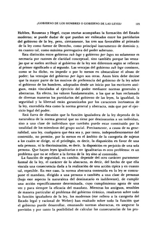 ¿GOBIERNO DE LOS HOMBRES O GOBIERNO DE LAS LEYES? 125
Hobbes, Rousseau y Hegel, cuyas teorías acompañan la formación del Estado
moderno; se puede dudar de que puedan ser enlistados entre los partidarios
del gobierno de la ley, pero, ciertamente, los tres son favorables al primado
de la ley como fuente de Derecho, como principal instrumento de dominio y,
en cuanto tal, como máxima prerrogativa del poder soberano.
Esta distinción entre gobierno sub lege y gobierno per leges no solamente es
necesaria por razones de claridad conceptual, sino también porque las venta-
jas que se suelen atribuir al gobierno de la ley son diferentes según se refieran
al primer significado o al segundo. Las ventajas del gobierno sub lege consisten,
como se ha dicho, en impedir o por lo menos en obstaculizar el abuso de
poder; las ventajas del gobierno per leges son otras. Antes bien debe decirse
que la mayor parte de los motivos de preferencia del gobierno de la ley sobre
el gobierno de los hombres, adoptados desde un inicio por los escritores anti-
guos, están vinculados al ejercicio del poder mediante normas generales y
abstractas. En efecto, los valores fundamentales, a los que se han reclamado
de diversas maneras los partidarios del gobierno de las leyes, la igualdad, la
seguridad y la libertad están garantizados por los caracteres intrínsecos de
la ley, entendida ésta como la norma general y abstracta, más que por el ejer-
cicio legal del poder.
Está fuera de discusión que la función igualadora de la ley dependa de la
naturaleza de la norma general que no tiene por destinatarios a un individuo,
sino a una clase de individuos que también puede estar constituida por la
totalidad de los miembros del grupo social. Precisamente, a causa de su gene-
ralidad, una ley, cualquiera que ésta sea y, por tanto, independientemente del
contenido, no permite, por lo menos en el ámbito de la categoría de sujetos
a los cuales se dirige, ni el privilegio, es decir, la. disposición en favor de una
sola persona, ni la discriminación, es decir, la disposición en perjuicio de una sola
persona. Que hayan leyes igualitarias o no igualitarias es otro problema: es un
problema que no se refiere a la forma de la ley sino al contenido.
La función de seguridad, en cambio, depende del otro carácter puramente
formal de la ley, el carácter de lo abstracto, es decir, del hecho de que ella
vincula una consecuencia dada a la realización de una acción típica y en cuanto
tal, repetible. En este caso, la norma abstracta contenida en la ley se contra-
pone el mandato, dirigido a una persona o también a una clase de personas
(bajo este aspecto la naturaleza del destinatario es indiferente), de cumplir
una acción específicamente determinada, cuyo cumplimiento agota de una
vez y para siempre la eficacia del mandato. Mientras los antiguos, sensibles
de manera particular al problema del gobierno tiránico, resaltaron sobre todo
la función igualadora de la ley, los modernos (me refiero a la categoría del
Estado legal y racional de Weber) han exaltado sobre todo la función que
el gobierno puede desarrollar, emanando normas abstractas, en asegurar la
previsión y por tanto la posibilidad de calcular las consecuencias de las pro-
 