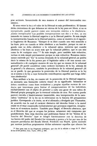 126 ¿GOBIERNO DE LOS HOMBRES O GOBIERNO DE LAS LEYES?
pias acciones, favoreciendo de esta manera el avance del intercambio eco-
nómico.
El nexo entre la ley y el valor de la libertad es más problemático. El famoso
dicho ciceroniano de que debemos ser siervos de la ley para ser libres, si no es
interpretado, puede parecer como una invitación retórica a la obediencia.
¿Cómo interpretarlo? Las posibles interpretaciones son dos y se dan, ya sea
tomando en cuenta la libertad negativa o ya la libertad positiva. Es más simple
la interpretación basada en la libertad positiva, como se muestra en el siguien-
te fragmento de Rousseau: "Siempre se es libre cuando uno está sometido a
las leyes, pero no cuando se debe obedecer a un hombre, porque en este se-
gundo caso yo debo obedecer a la voluntad ajena, mientras que cuando
obedezco a las leyes no acato más que la voluntad pública, que es tan mía
como la de cualquier otro."114
Es más simple, pero también más reductiva,
incluso es más simple precisamente porque es más reductiva: Rousseau única-
mente entiende por "ley" la norma emanada de la voluntad general ¿se podría
decir lo mismo de la ley puesta por el legislador sabio o de una norma con-
suetudinaria o de cualquier manera de una ley que no emana de la voluntad
general? ¿Se puede considerar como carácter intrínseco de la ley, además de
lo general y lo abstracto, también la providencia de la voluntad general? ¿Si
no se puede, lo que garantiza la protección de la libertad positiva es la ley
en sí misma o la ley a cuya formación contribuyeron aquellos que luego debe-
rían obedecerla?
Para atribuir a la ley, en cuanto tal, la protección de la libertad negativa,
es necesaria una limitación todavía mayor de su significado. Solamente se
deben considerar como leyes verdaderas y propias aquellas normas de con-
ducta que intervienen para limitar el comportamiento de los individuos,
exclusivamente con el objeto de permitir a cada uno gozar de una esfera de
libertad propia protegida por la eventual violación de otra. Por cuanto pueda
parecer extraña e históricamente insostenible, esta interpretación de la natu-
raleza "auténtica" de la ley no es infrecuente en la historia del pensamiento
jurídico. Corresponde a la teoría, no sé si afirmada y divulgada por Thomasius,
de acuerdo con la cual el carácter distintivo del derecho frente a la moral
reside en el estar constituido exclusivamente por preceptos negativos, recapitu-
lares en el neminem laedere. También para Hegel, el Derecho abstracto, que
es el Derecho del que se ocupan los juristas, solamente está compuesto por
prohibiciones. Esta vieja doctrina que podríamos llamar de los "límites de la
función del Derecho" (que se integró históricamente con la doctrina de
los límites del poder del Estado) fue retomada y puesta a la luz por uno de los
mayores partidarios del Estado liberal, Friedrich von Hayek, quien entiende
por normas jurídicas propiamente dichas solamente aquellas que ofrecen las
114
Este paso está en los Fragments polüiques, que cito de la edición a cargo de P. Alatri
de los Scrittipolitici, Utet, Turín, 1970, p. 646.
 