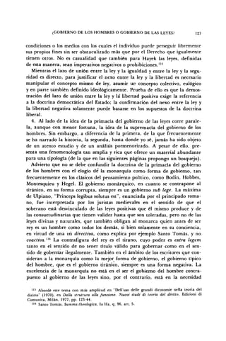 ¿GOBIERNO DE LOS HOMBRES O GOBIERNO DE LAS LEYES? 127
condiciones o los medios con los cuales el individuo puede perseguir libremente
sus propios fines sin ser obstaculizado más que por el Derecho que igualmente
tienen otros. No es casualidad que también para Hayek las leyes, definidas
de esta manera, sean imperativos negativos o prohibiciones.115
Mientras el lazo de unión entre la ley y la igualdad y entre la ley y la segu-
ridad es directo, para justificar el nexo entre la ley y la libertad es necesario
manipular el concepto mismo de ley, asumir un concepto colectivo, eulógico
y en parte también definido ideológicamente. Prueba de ello es que la demos-
tración del lazo de unión entre la ley y la libertad positiva exige la referencia
a la doctrina democrática del Estado; la confirmación del nexo entre la ley y
la libertad negativa solamente puede basarse en los supuestos de la doctrina
liberal.
4. Al lado de la idea de la primacía del gobierno de las leyes corre parale-
la, aunque con menor fortuna, la idea de la supremacía del gobierno de los
hombres. Sin embargo, a diferencia de la primera, de la que frecuentemente
se ha narrado la historia, la segunda, hasta donde yo sé, jamás ha sido objeto
de un atento estudio y de un análisis pormenorizado. A pesar de ello, pre-
senta una fenomenología tan amplia y rica que ofrece un material abundante
para una tipología (de la que en las siguientes páginas propongo un bosquejo).
Advierto que no se debe confundir la doctrina de la primacía del gobierno
de los hombres con el elogio dé la monarquía como forma de gobierno, tan
frecuentemente en los clásicos del pensamiento político, como Bodin, Hobbes,
Montesquieu y Hegel. El gobierno monárquico, en cuanto se contrapone al
tiránico, en su forma corrupta, siempre es un gobierno sub lege. La máxima
de Ulpiano, "Princeps legibus solutus est", enunciada por el principado roma-
no, fue interpretada por los juristas medievales en el sentido de que el
soberano está desvinculado de las leyes positivas que él mismo produce y de
las consuetudinarias que tienen validez hasta que son toleradas, pero no de las
leyes divinas y naturales, que también obligan al monarca quien antes de ser
rey es un hombre como todos los demás, si bien solamente en su conciencia,
en virtud de una vis directiva, como explica por ejemplo Santo Tomás, y no
coactiva. "5
La contrafigura del rey es el tirano, cuyo poder es extra legem
tanto en el sentido de no tener título válido para gobernar como en el sen-
tido de goberríar ilegalmente. También en el ámbito de los escritores que con-
sideran a la monarquía como la mejor forma de gobierno, el gobierno típico
del hombre, que es el gobierno tiránico, siempre es una forma negativa. La
excelencia de la monarquía no está en el ser el gobierno del hombre contra-
puesto al gobierno de las leyes sino, por el contrario, está en la necesidad
115
Abordé este tema con más amplitud en "Dell'uso delle grandi dicotomie nella teoria del
diritto" (1970), en Dalla struttura alia funzione. Nuovi studi di teoría del diritto, Edizioni di
Comunita, Milán, 1977, pp. 123-44.
116
Santo Tomás, Summa theologica, la Ha, q. 96, art. 5.
 