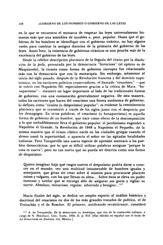 128 ¿GOBIERNO DE LOS HOMBRES O GOBIERNO DE LAS LEYES
en la que se encuentra el monarca de respetar las leyes umversalmente hu-
manas más que una asamblea de notables o, peor, popular. Hasta que el go-
bierno de los hombres se identifique con el gobierno tiránico, no hay alguna
razón para cambiar la antigua doctrina de la primacía del gobierno de las
leyes. Antes bien, la existencia de gobiernos tiránicos es una prueba más de la
excelencia del gobierno de las leyes.
Desde la célebre descripción platónica de la llegada del tirano por la disolu-
ción de la polis, provocada por la democracia "licenciosa" (el epíteto es de
Maquiavelo), la tiranía como forma de gobierno corrupta fue relacionada
más con la democracia que con la monarquía. Sin embargo, solamente al
inicio del siglo pasado, después de la Revolución francesa y del dominio napo-
leónico, en los escritores políticos conservadores, el llamado "cesarismo" —que
se volvió con Napoleón III, especialmente gracias a la crítica de Marx, "bo-
napartismo"— encontró un lugar importante al lado de las tradicionales formas
de gobierno, con una connotación generalmente negativa. De esta manera,
todos los escritores que hacen del cesarismo una forma autónoma de gobierno,
lo definen como "tiranía (o despotismo) popular": es evidente la reminiscencia
platónica que se transmitió a través de los siglos junto con el desprecio por
los demagogos. En otras palabras, el cesarismo (o bonapartismo) es aquella
forma de gobierno de un hombre, que nace como efecto de la descomposición
a la que ineludiblemente lleva el gobierno popular: el jacobinismo engendró a
Napoleón el Grande, la Revolución de 1848 a Napoleón el Pequeño, de la
misma manera que el tirano clásico nació en las ciudades griegas cuando el
demos tomó la superioridad, o aparecía el señor en las agitadas localidades
italianas. Para Tocqueville una nueva especie de opresión amenaza a los pue-
blos democráticos, por lo que es difícil utilizar palabras antiguas "porque la
cosa es nueva"; pero no tan nueva que no pueda ser descrita como una forma
de despotismo:
Quiero imaginar bajo qué rasgos nuevos el despotismo podría darse a cono-
cer en el mundo; veo una multitud innumerable de hombres iguales y
semejantes, que giran sin cesar sobre sí mismos para procurarse placeres
ruines y vulgares, con los que llenan su alma... Sobre éstos se eleva un poder
inmenso y tutelar que se encarga sólo de asegurar sus goces y vigilar su
suerte. Absoluto, minucioso, regular, advertido y benigno..."7
Hacia finales del siglo, se dedicó un amplio espacio al análisis histórico y
doctrinal del cesarismo en dos de los más grandes tratados de política, el de
Treitschke y el de Roscher. El primero, antifrancés recalcitrante, consideró
117
A. de Tocqueville, De la démocratie en Améríque, que cito de la traducción italiana, a
cargo de N. Matteucci, Utet, Turín, 1968, II, p. 812. [Hay edición en español con el título de
La democracia en América, FCE, México.]
 