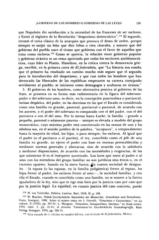 ¿GOBIERNO DE LOS HOMBRES O GOBIERNO DE LAS LEYES? 129
que Napoleón dio satisfacción a la necesidad de los franceses de ser esclavos,
y llamó al régimen de la Revolución "despotismo democrático"."8
El segundo,
retomó el tema clásico de la anarquía que provoca el deseo de orden, porque
siempre es mejor un león que diez lobos o cien chacales, y sostuvo que del
gobierno del pueblo nace el tirano que gobierna con el favor de aquellos que
trata como esclavos."9
Como se aprecia, la relación entre gobierno popular
y gobierno tiránico es un tema apreciado por todos los escritores antidemocrá-
ticos, cuyo líder es Platón. Hamilton, en la crítica contra la democracia grie-
ga, escribió, en la primera carta de El federalista, que "La historia nos enseña
que el primero ha resultado un camino mucho más seguro que el segundo
para la introducción del despotismo, y que casi todos los hombres que han
derrocado las libertades de las repúblicas empezaron su carrera cortejando
servilmente al pueblo: se iniciaron como demagogos y acabaron en tiranos."
5. El gobierno de los hombres, como alternativa positiva al gobierno de las
leyes, se presenta en su forma más rudimentaria en la figura del soberano-
padre o del soberano-amo, es decir, en la concepción paternalista o patriarcal,
incluso despótica, del poder, en las doctrinas en las que el Estado es considerado
como una familia en grande, paternal, patriarcal o patronal, de acuerdo con
los autores, y el poder del soberano es comparado con el del padre, con el del
patriarca o con el del amo. Por lo menos hasta Locke, la familia —grande o
pequeña, patronal o solamente paterna— siempre es elevada a modelo del grupo
monocrático, cuyo máximo poder está concentrado en las manos de uno y los
subditos son, en el sentido jurídico de la palabra, "incapaces", o temporalmente
hasta la mayoría de edad, los hijos, o para siempre, los esclavos. Al igual que
el padre (o el patriarca o el patrón), el rey, concebido como el jefe de una
familia en grande, no ejerce el poder con base en normas preestablecidas y
mediante normas generales y abstractas, sino de acuerdo con la sabiduría
y mediante disposiciones, de acuerdo con las necesidades y exigencias, de las
que solamente él es el intérprete autorizado. Los lazos que unen al padre o al
amo con los miembros del grupo familiar no son jurídicos sino éticos o, en el
extremo opuesto, basado en la, mera fuerza. £.n cuanto sociedad de desigua-
les — la esposa (o las esposas, en la familia poligámica) frente al esposo, los
hijos frente al padre, los esclavos frente al amo —, la sociedad familiar, y con
ella el Estado, cuando es concebido como una familia, no se somete a la fuerza
igualadora de la ley, sino que se rige más bien por la justicia caso por caso que
por la justicia legal. La equidad, en cuanto justicia del caso concreto, puede
118
H. von Treitchke, Política, Laterza, Bari, 1918, II, p. 190.
119
W. Roscher, Politik Geschichtliche Naíurlehre der Monarchie, Aristokratie und Demokratie,
Cotta, Stuttgart, 1982. Sobre el mismo tema ver I. Cervelli, "Cesarismo e Cavourismo," en La
cultura, X (1972), pp. 337-91; L. Mangoni, "Cesarismo, bonapartismo, fascismo," en Studi storici,
1976, núm. 3, pp. 41-61; el término "Cesarismus"en Geschichtliche Grundbegreiffe, Kleit
Verlag, Stuttgart, 1974, pp. 726-71.
120
Cita tomada de la edición en español del FCE, con el título de El federalista, México.
 