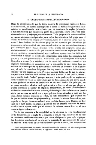 14 EL FUTURO DE LA DEMOCRACIA
2 . U N A DEFINICIÓN MÍNIMA DE DEMOCRACIA
Hago la advertencia de que la única manera de entenderse cuando se habla
de democracia, en cuanto contrapuesta a todas las formas de gobierno' auto-
crítico, es considerarla caracterizada por un conjunto de reglas (primarias
o fundamentales) que establecen quién está autorizado para tomar las deci-
siones colectivas y bajo qué procedimientos. Todo grupo social tiene necesidad
de tomar decisiones obligatorias para todos los miembros del grupo con el
objeto de mirar por la propia sobrevivencia, tanto en el interior como en el ex-
terior. ' Pero incluso las decisiones grupales son tomadas por individuos (el
grupo como tal no decide). Así pues, con el objeto de que una decisión tomada
por individuos (uno, pocos, muchos, lodos) pueda ser aceptada como una
decisión colectiva, es necesario que sea tomada con base en reglas (no importa
si son escritas o consuetudinarias) que establecen quiénes son los individuos
autorizados a tomar las decisiones obligatorias para todos los miembros del
grupo, y coh qué procedimientos. Ahora bien, por lo que respecta a los sujetos
llamados a tomar (o a colaborar en la loma de) decisiones colectivas, un
régimen democrático se caracteriza por la atribución de este poder (que en
cuanto autorizado por la ley fundamental se vuelve un derecho) a un número
muy elevado de miembros del grupo. Me doy cuenta de que un "número muy
elevado" es una expresión vaga. Pero por encima del hecho de que los discur-
sos políticos se inscriben en el universo del "más o menos" o del "por lo demás",
no se puede decir "todos", porque aun en el más perfecto de los regímenes
democráticos no votan los individuos que no han alcanzado una cierta edad.
Como gobierno de todos la omnicracia es un ideal límite. En principio, no
se puede establecer el número de quienes tienen derecho al voto por el que se
pueda comenzar a hablar de régimen democrático, es decir, prescindiendo
de las circunstancias históricas y de un juicio comparativo: solamente se puede-
decir que en una sociedad, en la que quienes tienen derecho al voto son los
ciudadanos varones mayores de edad, es más democrática que aquella en
la que solamente votan los propietarios y, a su vez, es menos democrática que
aquella en la que tienen derecho al voto también las mujeres. Cuando se dice
que en el siglo pasado en algunos países se dio un proceso continuo de demo-
cratización se quiere decir que el número de quienes tienen derecho al voto
aumentó progresivamente.
Por lo que respecta a la modalidad de la decisión la regla fundamental
de la democracia es la regla de la mayoría, o sea, la regla con base en la cual
se consideran decisiones colectivas y, por tanto, obligatorias para todo el grupo,
las decisiones aprobadas al menos por la mayoría de quienes deben de tomar
la decisión. Si es válida una decisión tomada por la mayoría, con mayor razón
3
Sobre este punto véase mi ensayo "Decisioni individuali e co.llettivo", en Richerche politiche
due lldentitá, interessi e scelte collettivo). II saggiatore, Milán, 1983, pp. 9-30.
 