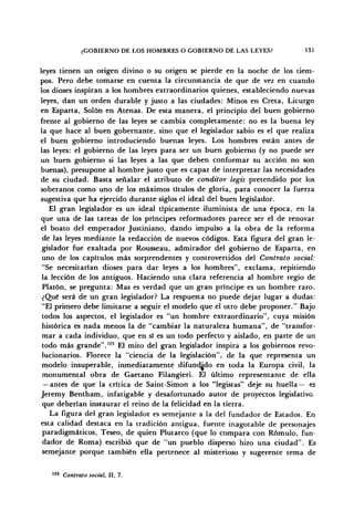 ¿GOBIERNO DE LOS HOMBRES O GOBIERNO DE LAS LEYES? 131
leyes tienen un origen divino o su origen se pierde en la noche de los tiem-
pos. Pero debe tomarse en cuenta la circunstancia de que de vez en cuando
los dioses inspiran a los hombres extraordinarios quienes, estableciendo nuevas
leyes, dan un orden durable y justo a las ciudades: Minos en Creta, Licurgo
en Esparta, Solón en Atenas. De esta manera, el principio del buen gobierno
frente al gobierno de las leyes se cambia completamente: no es la buena ley
la que hace al buen gobernante, sino que el legislador sabio es el que realiza
el buen gobierno introduciendo buenas leyes. Los hombres están antes de
las leyes: el gobierno de las leyes para ser un buen gobierno (y no puede ser
un buen gobierno si las leyes a las que deben conformar su acción no son
buenas), presupone al hombre justo que es capaz de interpretar las necesidades
de su ciudad. Basta señalar el atributo de condüor legis pretendido por los
soberanos como uno de los máximos títulos de gloria, para conocer la fuerza
sugestiva que ha ejercido durante siglos el ideal del buen legislador.
El gran legislador es un ideal típicamente iluminista de una época, en la
que una de las tareas de los príncipes reformadores parece ser el de renovar
el boato del emperador Justiniano, dando impulso a la obra de la reforma
de las leyes mediante la redacción de nuevos códigos. Esta figura del gran le-
gislador fue exaltada por Rousseau, admirador del gobierno de Esparta, en
uno de los capítulos más sorprendentes y controvertidos del Contrato social:
"Se necesitarían dioses para dar leyes a los hombres", exclama, repitiendo
la lección de los antiguos. Haciendo una clara referencia al hombre regio de
Platón, se pregunta: Mas es verdad que un gran príncipe es un hombre raro.
¿Qué será de un gran legislador? La respuesta no puede dejar lugar a dudas:
"El primero debe limitarse a seguir el modelo que el otro debe proponer." Bajo
todos los aspectos, el legislador es "un hombre extraordinario", cuya misión
histórica es nada menos la de "cambiar la naturaleza humana", de "transfor-
mar a cada individuo, que en sí es un todo perfecto y aislado, en parte de un
todo más grande".123
El mito del gran legislador inspira a los gobiernos revo-
lucionarios. Florece la "ciencia de la legislación", de la que representa un
modelo insuperable, inmediatamente difundido en toda la Europa civil, la
monumental obra de Gaetano Filangieri. El último representante de ella
— antes de que la crítica de Saint-Simón a los "legistas" deje su huella— es
Jeremy Bentham, infatigable y desafortunado autor de proyectos legislativo,
que deberían instaurar el reino de la felicidad en la tierra.
La figura del gran legislador es semejante a la del fundador de Estados. En
esta calidad destaca en la tradición antigua, fuente inagotable de personajes
paradigmáticos, Teseo, de quien Plutarco (que lo compara con Rómulo, fun-
dador de Roma) escribió que de "un pueblo disperso hizo una ciudad". Es
semejante porque también ella pertenece al misterioso y sugerente tema de
123
Contrato social, II, 7.
 