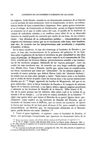 132 ¿GOBIERNO DE LOS HOMBRES O GOBIERNO DE LAS LEYES?
los orígenes. Todo Estado, tomado en un determinado momento de su historia
y en la sucesión de estos momentos, tiene su Constitución, es decir, un ordena-
miento hecho de leyes transmitidas o impuestas. Pero, quien quiera retrotraer-
se en el tiempo, de Constitución en Constitución, ¿acaso no llegará fatalmente
al momento en el que el orden nazca del caos, el pueblo de la multitud, la
ciudad de individuos aislados y en conflicto entre ellos? Si en su desarrollo
histórico la ciudad puede ser conocida por medio de sus leyes, de sus constitu-
ciones — hoy diríamos de su ordenamiento jurídico—, remontándonos a sus
orígenes nos daríamos cuenta que no se encuentran tales leyes, sino hombres,
más aún, de acuerdo con las interpretaciones más acreditadas y aceptadas,
el hombre, el héroe.
En la época moderna, el más alto homenaje al fundador de Estados y, por
tanto, el más alto reconocimiento de la primacía del gobierno de los hom-
bres sobre el gobierno de las leyes se encuentra no por casualidad en una obra
como El príncipe, de Maquiavelo, un autor como lo es el comentarista de Tito
Livio, nutrido por las lecturas clásicas, particularmente sensible a las enseñan-
zas de los escritores antiguos. Hablando de los "nuevos príncipes", entre los
cuales los más excelentes son, de acuerdo con una larga tradición apologé-
tica, Moisés, Ciro, Teseo y Rómulo, escribe que, quien tome en consideración
sus obras, encontrará que todos son "admirables". En las últimas páginas, in-
vocando al nuevo príncipe que deberá liberar Italia del "dominio bárbaro",
los señala una vez más como ejemplo y repite: "Nada honra tanto a un hombre
que se acaba de elevar al poder como las nuevas leyes y las nuevas instituciones
ideadas por él."124
Hegel, siguiendo las huellas de Maquiavelo, del que es un
gran admirador, eleva al héroe fundador de Estados a la categoría de máxima
figura de la historia universal; a esa figura dedica algunas páginas grandiosas
y solemnes en las lecciones de filosofía de la historia: "Ellos tienen el De
cho de su parte porque son los videntes; ellos saben cuál es la verdad de su
mundo y de su tiempo [...] y los otros se reúnen alrededor de su bandera."125
¿Qué cosa quiere decir que tienen el Derecho de su parte? Quiere decir, pre-
cisamente, como explica en las lecciones de filosofía del Derecho, que el
fundador de Estados tiene el Defecho, que no tienen sus sucesores, de ejercer
la fuerza por encima de las leyes para alcanzar el fin, para cumplir su misión
extraordinaria; un Derecho que, no encontrando obstáculos en el Derecho
ajeno, puede decirse con razón "absoluto".126
7. Tanto el gran legislador, el sapiente, como el fundador de Estados, el
héroe, son personajes excepcionales que aparecen en situaciones fuera de lo
'-' Estas citas están tomada, del célebre último capítulo de El principe, el capitulo xxvi.
125
G. W. F. Hegel, Lezioni sulla filosofía della storia, La Nuova Italia, Florencia, 1947, I,
p. 89. [Hay edición en español con el título de Lecciones sobre la filosofía de la historia universal,
Alianza, Madrid.]
126
Id. Liniamenti di filosofía del diritto, parágrafos 93, 102, 350. [Hay edición en español con
el título de Filosofía del Derecho, UNAM, México.]
 