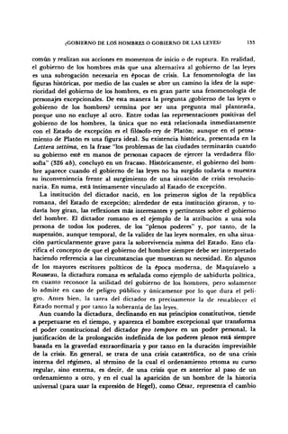 ¿GOBIERNO DE LOS HOMBRES O GOBIERNO DE LAS LEYES? 133
común y realizan sus acciones en momentos de inicio o de ruptura. En realidad,
el gobierno de los hombres más que una alternativa al gobierno de las leyes
es una subrogación necesaria en épocas de crisis. La fenomenología de las
figuras históricas, por medio de las cuales se abre un camino la idea de la supe-
rioridad del gobierno de los hombres, es en gran parte una fenomenología de
personajes excepcionales. De esta manera la pregunta ¿gobierno de las leyes o
gobierno de los hombres? termina por ser una pregunta mal planteada,
porque uno no excluye al otro. Entre todas las representaciones positivas del
gobierno de los hombres, la única que no está relacionada inmediatamente
con el Estado de excepción es el filósofo-rey de Platón; aunque en el pensa-
miento de Platón es una figura ideal. Su existencia histórica, presentada en la
Lettera settima, en la frase "los problemas de las ciudades terminarán cuando
su gobierno esté en manos de personas capaces de ejercer la verdadera filo-
sofía" (326 ab), concluyó en un fracaso. Históricamente, el gobierno del hom-
bre aparece cuando el gobierno de las leyes no ha surgido todavía o muestra
su inconveniencia frente al surgimiento de una situación de crisis revolucio-
naria. En suma, está íntimamente vinculado al Estado de excepción.
La institución del dictador nació, en los primeros siglos de la república
romana, del Estado de excepción; alrededor de esta institución giraron, y to-
davía hoy giran, las reflexiones más interesantes y pertinentes sobre el gobierno
del hombre. El dictador romano es el ejemplo de la atribución a una sola
persona de todos los poderes, de los "plenos poderes" y, por tanto, de la
suspensión, aunque temporal, de la validez de las leyes normales, en una situa-
ción particularmente grave para la sobrevivencia misma del Estado. Esto cla-
rifica el concepto de que el gobierno del hombre siempre debe ser interpretado
haciendo referencia a las circunstancias que muestran su necesidad. En algunos
de los mayores escritores políticos de la época moderna, de Maquiavelo a
Rousseau, la dictadura romana es señalada como ejemplo de sabiduría política,
en cuanto reconoce la utilidad del gobierno de los hombres, pero solamente
lo admite en caso de peligro público y únicamente por lo que dura el peli-
gro. Antes bien, la tarea del dictador es precisamente la de restablecer el
Estado normal y por tanto la soberanía de las leyes.
Aun cuando la dictadura, declinando en sus principios constitutivos, tiende
a perpetuarse en el tiempo, y aparezca el hombre excepcional que transforma
el poder constitucional del dictador pro tetnpore en un poder personal, la
justificación de la prolongación indefinida de los poderes plenos está siempre
basada en la gravedad extraordinaria y por tanto en la duración imprevisible
de la crisis. En general, se trata de una crisis catastrófica, no de una crisis
interna del régimen, al término de la cual el ordenamiento retoma su curso
regular, sino externa, es decir, de una crisis que es anterior al paso de un
ordenamiento a otro, y en el cual la aparición de un hombre de la historia
universal (para usar la expresión de Hegel), como César, representa el cambio
 