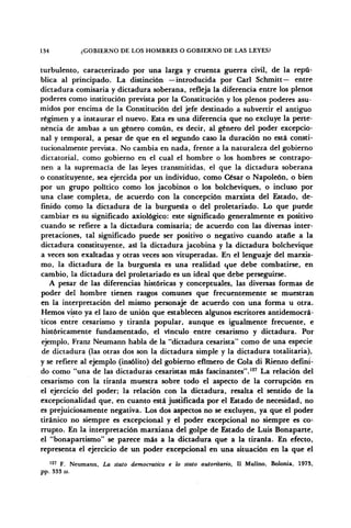 134 ¿GOBIERNO DE LOS HOMBRES O GOBIERNO DE LAS LEYES?
turbulento, caracterizado por una larga y cruenta guerra civil, de la repú-
blica al principado. La distinción —introducida por Cari Schmitt— entre
dictadura comisaria y dictadura soberana, refleja la diferencia entre los plenos
poderes como institución prevista por la Constitución y los plenos poderes asu-
midos por encima de la Constitución del jefe destinado a subvertir el antiguo
régimen y a instaurar el nuevo. Esta es una diferencia que no excluye la perte-
nencia de ambas a un género común, es decir, al género del poder excepcio-
nal y temporal, a pesar de que en el segundo caso la duración no está consti-
tucionalmente prevista. No cambia en nada, frente a la naturaleza del gobierno
dictatorial, como gobierno en el cual el hombre o los hombres se contrapo-
nen a la supremacía de las leyes transmitidas, el que la dictadura soberana
o constituyente, sea ejercida por un individuo, como César o Napoleón, o bien
por un grupo político como los jacobinos o los bolcheviques, o incluso por
una clase completa, de acuerdo con la concepción marxista del Estado, de-
finido cómo la dictadura de la burguesía o del proletariado. Lo que puede
cambiar es su significado axiológico: este significado generalmente es positivo
cuando se refiere a la dictadura comisaria; de acuerdo con las diversas inter-
pretaciones, tal significado puede ser positivo o negativo cuando atañe a la
dictadura constituyente, así la dictadura jacobina y la dictadura bolchevique
a veces son exaltadas y otras veces son vituperadas. En el lenguaje del marxis-
mo, la dictadura de la burguesía es una realidad que debe combatirse, en
cambio, la dictadura del proletariado es un ideal que debe perseguirse.
A pesar de las diferencias históricas y conceptuales, las diversas formas de
poder del hombre tienen rasgos comunes que frecuentemente se muestran
en la interpretación del mismo personaje de acuerdo con una forma u otra.
Hemos visto ya el lazo de unión que establecen algunos escritores antidemocrá-
ticos entre cesarismo y tiranía popular, aunque es igualmente frecuente, e
históricamente fundamentado, el vínculo entre cesarismo y dictadura. Por
ejemplo, Franz Neumann habla de la "dictadura cesarista" como de una especie
de dictadura (las otras dos son la dictadura simple y la dictadura totalitaria),
y se refiere al ejemplo (insólito) del gobierno efímero de Cola di Rienzo defini-
do como "una de las dictaduras cesaristas más fascinantes".12
' La relación del
cesarismo con la tiranía muestra sobre todo el aspecto de la corrupción en
el ejercicio del poder; la relación con la dictadura, resalta el sentido de la
excepcionalidad que, en cuanto está justificada por el Estado de necesidad, no
es prejuiciosamente negativa. Los dos aspectos no se excluyen, ya que el poder
tiránico no siempre es excepcional y el poder excepcional no siempre es co-
rrupto. En la interpretación marxiana del golpe de Estado de Luis Bonaparte,
el "bonapartismo" se parece más a la dictadura que a la tiranía. En efecto,
representa el ejercicio de un poder excepcional en una situación en la que el
127
F. Neumann, La stato democrático e lo stato autoritario, II Mulino, Bolonia, 1973,
pp. 333 ss.
 