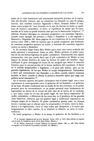¿GOBIERNO DE LOS HOMBRES O GOBIERNO DE LAS LEYES? 135
poder de la clase dominante está amenazado (situación prevista en la institu-
ción del dictador romano, que no solamente era llamado en caso de peligro
externo, sino también interno). Siguiendo a Marx, Gramsci define el cesa-
rismo como propio de "una situación en la que las fuerzas en lucha se equili-
bran de manera catastrófica, es decir, se equilibran de modo que la conti-
nuación de la lucha no puede terminar más que con la destrucción reciproca".128
Además, Gramsci distingue un cesarismo progresivo y un cesarismo regresivo,
citando como ejemplo del primero a César y Napoleón I, y del segundo a
Bismarck y Napoleón III. Estas páginas de los Cuadernos de la cárcel fueron
escritas entre 1932 y 1934 de manera que se puede conjeturar que hablando
de cesarismo progresivo pensara en Lenin, y tratando del cesarismo regresivo
tuviera en mente a Mussolini.
8. Es necesario llegar hasta Max Weber para tener una teoría acabada del
poder personal y excepcional. Como se sabe, Weber presenta el poder como
una de las tres formas legítimas de poder carismático. Concluyendo esta rápida
presentación, creo que puedo decir que el jefe carismático de Weber es una
especie de síntesis histórica de todas las formas de poder del hombre. Aquí
confluyen el gran demagogo (el tirano de los antiguos que ofrece el material
histórico para la reconstrucción de la forma moderna del cesarismo), el héroe
en el sentido maquiavélico y hegeliano, y el gran jefe militar, pero no los
grandes legisladores, de los que Weber se ocupa marginalmente, limitándose
a decir que normalmente son llamados a su oficio cuando existen tensiones
sociales, es decir, cuando se afirma la primera situación típica que exige una
política social sistemática.129
En el extremo opuesto del poder carismático está el poder legal: uno y otro
representan la contraposición entre el gobierno de los hombres y el gobierno
de las leyes. El poder tradicional está en medio de los dos extremos, es un poder
personal pero no extraordinario; es un poder personal cuyo fundamento de
legitimidad no deriva de la virtud del jefe, sino de la fuerza de la tradición
y, por tanto, como en el caso del poder legal, de una fuerza impersonal. El
poder carismático, a diferencia de los otros dos, es el producto de las grandes
crisis históricas, mientras que los poderes legal y tradicional representan los
tiempos largos de la historia. El poder carismático quema todo, en tiempos
breves e intensos que se ubican entre la terminación y el inicio, entre la deca-
dencia y la regeneración, entre el viejo orden que desaparece y el nuevo que
fatigosamente se abre camino. Si su dominio es efímero, su tarea es extra-
ordinaria.
Es inútil preguntar a Weber si es mejor el gobierno de los hombres o el
128
A. Gramsci, Quademi del carcere, Einaudi, Turin, 1975. p. 1619. [Hay edición en español
con el título de Cuadernos de la cárcel, Juan Pablos, México.]
129
M. Weber, Economía e societá, Edizioni di comuniti, Milán, 1961, p. 448. [Hay edición
en español con el titulo de Economía y sociedad, FCE, México.]
 