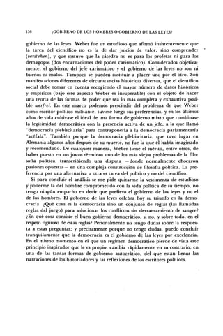 136 ¿GOBIERNO DE LOS HOMBRES O GOBIERNO DE LAS LEYES?
gobierno de las leyes. Weber fue un estudioso que afirmó insistentemente que
la tarea del científico no es la de dar juicios de valor, sino comprender
(verstehen), y que sostuvo que la cátedra no es para los profetas ni para los
demagogos (dos encarnaciones del poder carismático). Considerados objetiva-
mente, el gobierno del jefe carismático y el gobierno de las leyes no son ni
buenos ni malos. Tampoco se pueden sustituir a placer uno por el otro. Son
manifestaciones diferentes de circunstancias históricas diversas, que el científico
social debe tomar en cuenta recogiendo el mayor número de datos históricos
y empíricos (bajo este aspecto Weber es insuperable) con el objeto de hacer
una teoría de las formas de poder que sea lo más completa y exhaustiva posi-
ble werfrei. En este marco podemos prescindir del problema de que Weber
como escritor político militante, tuviese luego sus preferencias, y en los últimos
años de vida cultivase el ideal de una forma de gobierno mixto que combinase
la legitimidad democrática con la presencia activa de un jefe, a la que llamó
"democracia plebiscitaria" para contraponerla a la democracia parlamentaria
"acéfala". También porque la democracia plebiscitaria, que tuvo lugar en
Alemania algunos años después de su muerte, no fue la que él había imaginado
y recomendado. De cualquier manera, Weber tiene el mérito, entre otros, de
haber puesto en sus justos términos uno de los más viejos problemas de la filo-
sofía política, transcribiendo una disputa —donde normalmente chocaron
pasiones opuestas— en una compleja construcción de filosofía política. La pre-
ferencia por una alternativa u otra es tarea del político y no del científico.
Si para concluir el análisis se me pide quitarme la vestimenta de estudioso
y ponerme la del hombre comprometido con la vida política de su tiempo, no
tengo ningún empacho en decir que prefiero el gobierno de las leyes y no el
de los hombres. El gobierno de las leyes celebra hoy su triunfo en la demo-
cracia. ¿Qué cosa es la democracia sino un conjunto de reglas (las llamadas
reglas del juego) para solucionar los conflictos sin derramamiento de sangre?
¿En qué cosa consiste el buen gobierno democrático, si no, y sobre todo, en el
respeto riguroso de estas reglas? Personalmente no tengo dudas sobre la respues-
ta a estas preguntas; y precisamente porque no tengo dudas, puedo concluir
tranquilamente que la democracia es el gobierno de las leyes por excelencia.
En el mismo momento en el que un régimen democrático pierde de vista este
principio inspirador que le es propio, cambia rápidamente en su contrario, en
una de las tantas formas de gobierno autocrático, del que están llenas las
narraciones de los historiadores y las reflexiones de los escritores políticos.
 