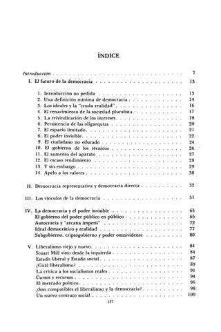 ÍNDICE
Introducción '
I. El futuro de la democracia 13
1. Introducción no pedida 13
2. Una definición mínima de democracia 14
3. Los ideales y la "cruda realidad" 16
4. El renacimiento de la sociedad pluralista 17
5. La reivindicación de los intereses 18
6. Persistencia de las oligarquías 20
7. El espacio limitado 21
8. El poder invisible 22
9. El ciudadano no educado 24
10. El gobierno de los técnicos 26
11. El aumento del aparato 27
12. El escaso rendimiento 28
13. Y sin embargo 29
14. Apelo a los valores 30
II. Democracia representativa y democracia directa 32
III. Los vínculos de la democracia 51
IV. La democracia y el poder invisible 65
El gobierno del poder público en público 65
Autocracia y "arcana imperii" 72
Ideal democrático y realidad 77
Subgobierno, criptogobierno y poder omnividente 80
V. Liberalismo viejo y nuevo 84
Stuart Mili visto desde la izquierda 84
Estado liberal y Estado social 87
¿Cuál liberalismo? 89
La crítica a los socialismos reales 91
Cursos y recursos 94
El mercado político 96
¿Son compatibles el liberalismo y la democracia? 98
Un nuevo contrato social 100
137
 