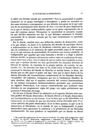 EL FUTURO DE LA DEMOCRACIA 15
es válida una decisión tomada por unanimidad.4
Pero la unanimidad es posible
solamente en un grupo restringido u homogéneo, y puede ser necesaria en
dos casos extremos y contrapuestos: en una decisión muy grave en la que cada
uno de los participantes tiene derecho de veto, o en una de poca importancia
en la que se declara condescendiente quien no se opone expresamente (es el
caso del consenso tácito). Obviamente la unanimidad es necesaria cuando
los que deciden solamente son dos, lo que distingue netamente la decisión
concordada de la decisión tomada por ley (que normalmente es aprobada
por mayoría).
Por lo demás, también para una definición mínima de democracia, como
es la que adopto, no basta ni la atribución del derecho de participar directa
o indirectamente en la toma-
de decisiones colectivas para un número muy
alto de ciudadanos ni la existencia de reglas procesales como la de mayoría
(o en el caso extremo de unanimidad). Es necesaria una tercera condición: es
indispensable que aquellos que están llamados a decidir o a elegir a quienes
deberán decidir, se planteen alternativas reales y estén en condiciones de selec-
cionar entre una u otra. Con el objeto de que se realice esta condición es nece-
sario que a quienes deciden les sean garantizados los llamados derechos de
libertad de opinión, de expresión de la propia opinión, de reunión, de aso-
ciación, etc., los derechos con base en los cuales nació el Estado liberal y se
construyó la doctrina del Estado de Derecho en sentido fuerte, es decir, del
Estado que no sólo ejerce el poder sub lege,* sino que lo ejerce dentro de los
límites derivados del reconocimiento constitucional de los llamados derechos
"inviolables" del individuo. Cualquiera que sea el fundamento filosófico de
estos derechos, ellos son el supuesto necesario del correcto funcionamiento
de los mismos mecanismos fundamentalmente procesales que caracterizan
un régimen democrático. Las normas constitucionales que atribuyen estos
derechos no son propiamente reglas del juego: son reglas preliminares que
permiten el desarrollo del juego.
De ahí que el Estado liberal no solamente es el supuesto histórico sino tam-
biénjurídico del Estado democrático. El Estado liberal y el Estado democrático
son interdependientes en dos formas: 1) en la línea que va del liberalismo a la
democracia, en el sentido de que son necesarias ciertas libertades para el co-
rrecto ejercicio del poder democrático; 2) en la línea opuesta, la que va de la
democracia al liberalismo, en el sentido de que es indispensable el poder
democrático para garantizar la existencia y la persistencia de las libertades
fundamentales. En otras palabras: es improbable que un Estado no liberal
4
Me ocupé más ampliamente de este tema en el artículo "La regola della maggioranza: limiti
e aporie", en AA.VV. Democrazia, maggioranza e minoranza, II Mulino, Bolonia, 1981,
pp. 33 72; y en "La regola di maggioranza e i suoi limiti", en AA.VV., Soggeti e potere. Un
dibattito su societá civile e crisi della política, Biblioplis, Ñapóles, 1983, pp. 11-23.
* Sometido a la ley.
 