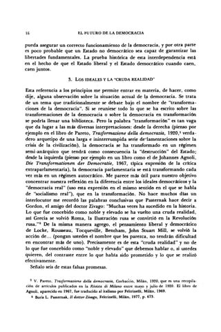 16 EL FUTURO DE LA DEMOCRACIA
pueda asegurar un correcto funcionamiento de la democracia, y por otra parte
es poco probable que un Estado no democrático sea capaz de garantizar las
libertades fundamentales. La prueba histórica de esta interdependencia está
en el hecho de que el Estado liberal y el Estado democrático cuando caen,
caen juntos.
3. LOS IDEALES Y LA "CRUDA REALIDAD"
Esta referencia a los principios me permite entrar en materia, de hacer, como
dije, alguna observación sobre la situación actual de la democracia. Se trata
de un tema que tradicionalmente se debate bajo el nombre de "transforma-
ciones de la democracia". Si se reuniese" todo lo que se ha escrito sobre las
transformaciones de la democracia o sobre la democracia en transformación
se podría llenar una biblioteca. Pero la palabra "transformación" es tan vaga
que da lugar a las más diversas interpretaciones: desde la derecha (pienso por
ejemplo en el libro de Pareto, Trasformazione delia democrazia, 1920,5
verda-
dero arquetipo de una larga e ininterrumpida serie de'lamentaciones sobre la
crisis de la civilización), la democracia se ha transformado en un régimen
semi-anárquico que tendrá como consecuencia la "destrucción" del Estado;
desde la izquierda (pienso por ejemplo en un libro como el de Johannes Agnoli,
Die Transformationen der Democratie, 1967, típica expresión de la crítica
extraparlamentaria), la democracia parlamentaria se está transformando cada
vez más en un régimen autocrático. Me parece más útil para nuestro objetivo
concentrar nuestra reflexión en la diferencia entre los ideales democráticos y la
"democracia real" (uso esta expresión en el mismo sentido en el que se habla
de "socialismo real"), que en la transformación. No hace muchos días un
interlocutor me recordó las palabras conclusivas que Pasternak hace decir a
Gordon, el amigo del doctor Zivago: "Muchas veces ha sucedido en la historia.
Lo que fue concebido como noble y elevado se ha vuelto una cruda realidad,
así Grecia se volvió Roma, la Ilustración rusa se convirtió en la Revolución
rusa,"6
De la misma manera agrego, el pensamiento liberal y democrático
de Locke, Rousseau, Tocqueville, Bentham, John Stuart Mili, se volvió la
acción de... (pongan ustedes el nombre que les parezca, no tendrán dificultad
en encontrar más de uno). Precisamente es de esta "cruda realidad" y no de
lo que fue concebido como "noble y elevado" que debemos hablar o, si ustedes
quieren, del contraste entre lo que había sido prometido y lo que se realizó
efectivamente.
Señalo seis de estas falsas promesas.
5
V. Pareto, Trasformazione della democrazia, Corbaccio, Milán, 1920, que es una recopila-
ción de artículos publicados en la Rivista di Milano entre mayo y julio de 1920. El libro de
Agnoli, aparecido en 1967, fue traducido al italiano por Feltrínelli, Milán, 1969.
6
Boris L. Pasternak, II dottor Zivago, Feltrínelli, Milán, 1977, p. 673.
 