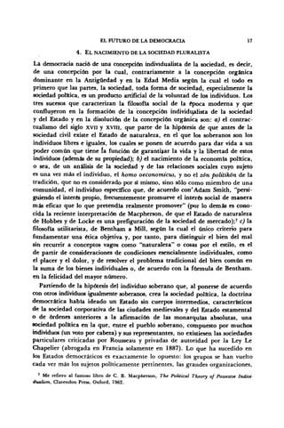 EL FUTURO DE LA DEMOCRACIA 17
4. EL NACIMIENTO DE LA SOCIEDAD PLURALISTA
La democracia nació de una concepción individualista de la sociedad, es decir,
de una concepción por la cual, contrariamente a la concepción orgánica
dominante en la Antigüedad y en la Edad Media según la cual el todo es
primero que las partes, la sociedad, toda forma de sociedad, especialmente la
sociedad política, es un producto artificial de la voluntad de los individuos. Los
tres sucesos que caracterizan la filosofía social de la época moderna y que
confluyeron en la formación de la concepción individualista de la sociedad
y del Estado y en la disolución de la concepción orgánica son: a) el contrac-
tualismo del siglo XVII y XVIH, que parte de la hipótesis de que antes de la
sociedad civil existe el Estado de naturaleza, en el que los soberanos son los
individuos libres e iguales, los cuales se ponen de acuerdo para dar vida a un
poder común que tiene ía función de garantizar la vida y la libertad de estos
individuos (además de su propiedad); b) el nacimiento de la economía política,
o sea, de un análisis de la sociedad y de las relaciones sociales cuyo sujeto
es una vez más el individuo, el homo oeconomicus, y no el zón politikón de la
tradición, que no es considerado por sá mismo, sino sólo como miembro de una
comunidad, el individuo específico que, de acuerdo con'Adam Smith, "persi-
guiendo el interés propio, frecuentemente promueve el interés social de manera
más eficaz que lo que pretendía realmente promover" (por lo demás es cono-
cida la reciente interpretación de Macpherson, de que el Estado de naturaleza
de Hobbes y de Locke es una prefiguración de la sociedad de mercado);' c) la
filosofía utilitarista, de Bentham a Mili, según la cual el único criterio para
fundamentar una ética objetiva y, por tanto, para distinguir el bien del mal
sin recurrir a conceptos vagos como "naturaleza" o cosas por el estilo, es el
de partir de consideraciones de condiciones esencialmente individuales, como
el placer y el dolor, y de resolver el problema tradicional del bien común en
la suma de los bienes individuales o, de acuerdo con la fórmula de Bentham.
en la felicidad del mayor número.
Partiendo de la hipótesis del individuo soberano que, al ponerse de acuerdo
con otros individuos igualmente soberanos, crea la sociedad política, la doctrina
democrática había ideado un Estado sin cuerpos intermedios, característicos
de la sociedad corporativa de las ciudades medievales y del Estado estamental
o de órdenes anteriores a la afirmación de las monarquías absolutas, una
sociedad política en la que, entre el pueblo soberano, compuesto por muchos
individuos (un voto por cabeza) y sus representantes, no existiesen las sociedades
particulares criticadas por Rousseau y privadas de autoridad por la Ley Le
Chapelier (abrogada en Francia solamente en 1887). Lo que ha sucedido en
los Estados democráticos es exactamente lo opuesto: los grupos se han vuelto
cada vez más los sujetos políticamente pertinentes, las grandes organizaciones,
7
Me refiero al famoso libro de C. B. Macpherson, The Political Theory of Possesive Indivi-
dualism, Clarendon Press, Oxford, 1962.
 