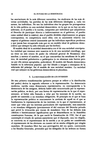 18 EL FUTURO DE LA DEMOCRACIA
las asociaciones de la más diferente naturaleza, los sindicatos de las más di-
versas actividades, los partidos de las más diferentes ideologías y, cada vez
menos, los individuos. No son los individuos sino los grupos los protagonistas
de la vida política en una sociedad democrática, en la que ya no hay un solo
soberano, ni el pueblo o la nación, compuesto por individuos que adquirieron
el Derecho de participar directa o indirectamente en el gobierno, el pueblo
como unidad ideal (o mística), sino el pueblo dividido objetivamente en grupos
contrapuestos, en competencia entre ellos, con su autonomía relativa con
respecto al gobierno central (autonomía que los individuos específicos perdieron
y que jamás han recuperado más que en un modelo ideal de gobierno demo-
crático que siempre ha sido refutado por los hechos).
El modelo ideal de la sociedad democrática era el de una sociedad centrípeta.
La realidad que tenemos ante nosotros es la de una sociedad centrífuga, que
no tiene un solo centro de poder (la voluntad general de Rousseau), sino
muchos, y merece el nombre, en el que concuerdan los estudiosos de la polí-
tica, de sociedad policéntrica o poliárquica (o en términos más fuertes pero
no por ello menos apropiados, policrática). El modelo del Estado democrático
basado en la soberanía popular, que fue ideado a imagen y semejanza de la
soberanía del príncipe, fue el modelo de una sociedad monista. La sociedad
real que subyace en los gobiernos democráticos es pluralista.
5. LA REIVINDICACIÓN DE LOS INTERESES
De esta primera transformación (primera porque se refiere a la distribución
del poder) deriva la segunda referente a la representación. La democracia
moderna, nacida como democracia representativa, en contraposición a la
democracia de los antiguos, debería haber sido caracterizada por la represen-
tación política, es decir, por una forma de representación en la que el repre-
sentante, al haber sido llamado a velar por los intereses de la nación, no
puede ser sometido a un mandato obligatorio. El principio en el que se basa
la representación política es exactamente la antítesis de aquél en el que se
fundamenta la representación de los intereses, en la que el representante, al
tener que velar por los intereses particulares del representado, está sometido
a un mandato obligatorio (precisamente el del contrato del Derecho privado
que prevé, la revocación por exceso de mandato). Uno de los debates más
célebres e históricamente significativos que se desarrollaron en la Asamblea
constituyente francesa, de la que nació la Constitución de 1791, fue el que
contempló el triunfo de quienes sostuvieron que el diputado, una vez elegido,
se convertía en el representante de la nación y ya no podía ser considerado
el representante de los electores: en cuanto tal no estaba obligado por ningún
mandato. El mandato libre fue una prerrogativa del rey quien, convocando
a los Estados Generales, pretendió que los delegados de las órdenes no fuesen
 