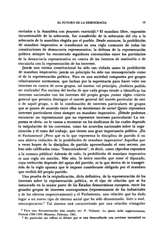 EL FUTURO DE LA DEMOCRACIA 19
enviados a la Asamblea con pouvoirs restrictifs.* El mandato libre, expresión
incuestionable de la soberanía, fue transferido de la soberanía del rey a la
soberanía de la asamblea elegida por el pueblo. Desde entonces, la prohibición
de mandato imperativo se transformó en una regla constante de todas las
constituciones de democracia representativa; la defensa de la representación
política siempre ha encontrado seguidores convencidos entre los partidarios
de la democracia representativa en contra de los intentos de sustituirla o de
vincularla con la representación de los intereses.
Jamás una norma constitucional ha sido tan violada oomo la prohibición
de mandato imperativo; jamás un principio ha sido tan menospreciado como
el de la representación política. Pero en una sociedad compuesta por grupos
relativamente autónomos, que luchan por la supremacía para hacer valer sus
intereses en contra de otros grupos, tal norma, tal principio, ¿hubiera podido
ser realizado? Por encima del hecho de que cada grupo tiende a identificar los
intereses nacionales con los intereses del propio grupo ¿existe algún criterio
general que permita distinguir el interés general del interés particular de este
o de aquel grupo, o de la combinación de intereses particulares de grupos
que se ponen de acuerdo entre ellos en detrimento de otros? Quien representa
intereses particulares tiene siempre un mandato imperativo. ¿Dónde podemos
encontrar un representante que no represente intereses particulares? La res-
puesta es obvia, no lo vamos a encontrar en los sindicatos de los cuales depende
la estipulación de los convenios, como los acuerdos nacionales sobre la orga-
nización y el costo del trabajo, que tienen una gran importancia política. ¿En
el Parlamento? ¿Pero qué es lo que representa la disciplina de partido si no
una abierta violación de la prohibición de mandato imperativo? Aquellos que
a veces huyen de la disciplina de partido aprovechando el voto secreto ¿no
han sido calificados como "francotiradores", es decir, como reprobos expuestos
a la censura pública? Además de todo, la prohibición de mandato imperativo
es una regla sin sanción. Más aún, la única sanción que teme el diputado,
cuya reelección depende del apoyo del partido, es la que deriva de la transgre-
sión de la regla opuesta que le impone considerarse obligado por el mandato
que recibió del propio partido.
Una prueba de la reivindicación, diría definitiva, de la representación de los
intereses sobre la representación política, es el tipo de relación que se ha
instaurado en la mayor parte de los Estados democráticos europeos, entre los
grandes grupos de intereses contrapuestos (representantes de los industriales
y de los obreros respectivamente) y el Parlamento, una relación que ha dado
lugar a un nuevo tipo de sistema social que ha sido denominado, bien o mal,
neocorporativo.9
Tal sistema está caracterizado por una relación triangular
8
Para una documentación más amplia ver: P. Violante, Lo spazio della rappresentanza,
Francia 1788-1789, Mozzone, Palermo, 1981.
9
En particular me refiero al debate que se está desarrollando con. creciente intensidad en
 