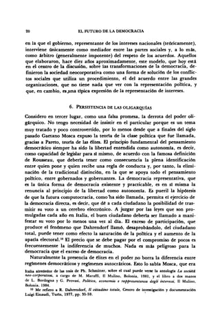 20 EL FUTURO DE LA DEMOCRACIA
en la que el gobierno, representante de los intereses nacionales (teóricamente),
interviene únicamente como mediador entre las partes sociales y, a lo más,
como arbitro (generalmente impotente) del respeto de los acuerdos. Aquellos
que elaboraron, hace diez años aproximadamente, este modelo, que hoy está
en el centro de la discusión, sobre las transformaciones de la democracia, de-
finieron la sociedad neocorporativa como una forma de solución de los conflic-
tos sociales que utiliza un procedimiento, el del acuerdo entre las grandes
organizaciones, que no tiene nada que ver con la representación politica, y
que, en cambio, es .una típica expresión de la representación de intereses.
6. PERSISTENCIA DE LAS OLIGARQUÍAS
Considero en tercer lugar, como una falsa promesa, la derrota del poder oli-
gárquico. No tengo necesidad de insistir en el particular porque es un tema
muy tratado y poco controvertido, por lo menos desde que a finales del siglo
pasado Gaetano Mosca expuso la teoría de la clase política que fue llamada,
gracias a Pareto, teoría de las élites. £1 principio fundamental del pensamiento
democrático siempre ha sido la libertad entendida como autonomía, es decir,
como capacidad de legislar para si mismo, de acuerdo con la famosa definición
de Rousseau, que debería tener como consecuencia la plena identificación
entre quien pone y quien recibe una regla de conducta y, por tanto, la elimi-
nación de la tradicional distinción, en la que se apoya todo el pensamiento
político, entre gobernados y gobernantes. La democracia representativa, que
es la única forma de democracia existente y practicable, es en sí misma la
renuncia al principio de la libertad como autonomía. Es pueril la hipótesis
de que la futura computocracia, como Tía sido llamada, permita el ejercicio de
la democracia directa, es decir, que dé a cada ciudadano la posibilidad de tras-
mitir su voto a un cerebro electrónico. A juzgar por las leyes que son pro-
mulgadas cada año en Italia, el buen ciudadano debería ser llamado a mani-
festar su voto por lo menos una vez al día. El exceso de participación, que
produce el fenómeno que Dahrendorf llamó, desaprobándolo, del ciudadano
total, puede tener como efecto la saturación de la política y el aumento de la
apatía electoral.10
El precio que se debe pagar por el compromiso de pocos es
frecuentemente la indiferencia de muchos. Nada es más peligroso para la
democracia que el exceso de democracia.
Naturalmente la presencia de élites en el poder no borra la diferencia entre
regímenes democráticos y regímenes autocráticos. Esto lo sabía Mosca, que era
Italia alrededor de las tesis de Ph. Schmitter, sobre el cual puede verse la antología La societá
neo-corporativa, a cargo de M. Maraffi, 11 Mulino, Bolonia, 1981, y el libro a dos manos
de L. Bordogna y G. Provasi, Politica, economía e rappresentanza dégli interessi, 11 Mulino,
Bolonia, 1984.
10
Me refiero a R. Dahrendorf, // cittadino totale, Centro de investigación y documentación
Luigi Einaudi, Turin, 1977, pp. 55-59.
 