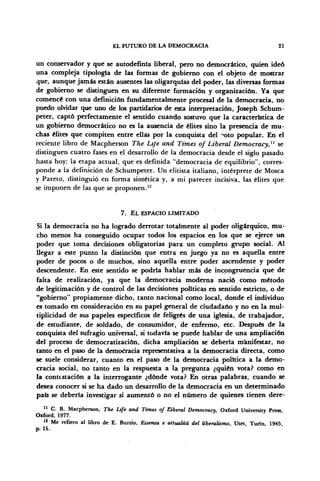 EL FUTURO DE LA DEMOCRACIA 21
un conservador y que se autodefmía liberal, pero no democrático, quien ideó
una compleja tipología de las formas de gobierno con el objeto de mostrar
que, aunque jamás están ausentes las oligarquías del poder, las diversas formas
de gobierno se distinguen en su diferente formación y organización. Ya que
comencé con una definición fundamentalmente procesal de la democracia, no
puedo olvidar que uno de los partidarios de esta interpretación, Joseph Schum-
peter, captó perfectamente el sentido cuando sostuvo que la característica de
un gobierno democrático no es la ausencia de élites sino la presencia de mu-
chas élites que compiten entre ellas por la conquista del "'oto popular. En el
reciente libro de Macpherson The Lije and Times of Liberal Democracy,11
se
distinguen cuatro fases en el desarrollo de la democracia desde el siglo pasado
hasta hoy: la etapa actual, que es definida "democracia de equilibrio", corres-
ponde a la definición de Schumpeter. Un elitista italiano, intérprete de Mosca
y Pareto, distinguió en forma sintética y, a mi parecer incisiva, las élites que
se imponen de las que se proponen.12
7. EL ESPACIO LIMITADO
Si la democracia no ha logrado derrotar totalmente al poder oligárquico, mu-
cho menos ha conseguido ocupar todos los espacios en los que se ejerce un
poder que toma decisiones obligatorias para un completo grupo social. Al
llegar a este punto la distinción que entra en juego ya no es aquella entre
poder de pocos o de muchos, sino aquella entre poder ascendente y poder
descendente. En este sentido se podría hablar más de incongruencia qué de
falta de realización, ya que la democracia moderna nació como método
de legitimación y de control de las decisiones políticas en sentido estricto, o de
"gobierno" propiamente dicho, tanto nacional como local, donde el individuo
es tomado en consideración en su papel general de ciudadano y no en la mul-
tiplicidad de sus papeles específicos de feligrés de una iglesia, de trabajador,
de estudiante, de soldado, de consumidor, de enfermo, etc. Después de la
conquista del sufragio universal, si todavía se puede hablar de una ampliación
del proceso de democratización, dicha ampliación se debería manifestar, no
tanto en el paso de la democracia representativa a la democracia directa, como
se suele considerar, cuanto en el paso de la democracia política a la demo-
cracia social, no tanto en la respuesta a la pregunta ¿quién vota? como en
la contestación a la interrogante ¿dónde vota? En otras palabras, cuando se
desea conocer si se ha dado un desarrollo de la democracia en un determinado
país se deberla investigar si aumentó o no el número de quienes tienen dere-
11
C. B. Macpherson, The Life and Times of dberal Democracy, Oxford University Press,
Oxford, 1977.
12
Me refiero al libro de E. Burzio, Essenza e attualitá del liberalismo, Utet, Tuiin, 1945,
p. 19.
 