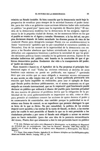 EL FUTURO DE LA DEMOCRACIA 23
existiría un Estado invisible. Es bien conocido que la democracia nació bajo la
perspectiva de erradicar para siempre de la sociedad humana el poder invisi-
ble, para dar vida a un gobierno cuyas acciones deberían haber sido realizadas
en público "au grand jour" (para usar la expresión de Maurice Joly).15
El mo-
delo de la democracia moderna fue la democracia de los antiguos, especial-
mente la de la pequeña ciudad de Atenas, en los momentos felices en los que
el pueblo se reunía en el Agora y tomaba libremente, a la luz del sol, sus pro-
pias decisiones después de haber escuchado los diversos puntos de vista de los
oradores? Platón para denigrarla (aunque Platón era un antidemocrático) la
llamó "teatrocracia" (palabra que no por casualidad se encuentra también en
Nietzsche). Una de las razones de la superioridad de la democracia con res
pecto a los Estados absolutos que habían reivindicado los arcana impertí, y
defendían con argumentos históricos y políticos la necesidad de que las gran-
des decisiones políticas fuesen tomadas en los gabinetes secretos, lejanos de las
miradas indiscretas del público, está basada en la convicción de que el go-
bierno democrático pudiese finalmente dar vida a la transparencia del poder,
al "poder sin máscaras".
Kant enunció e ilustró en el Apéndice de la Paz perpetua el principio fun-
damental según el cual "Todas las acciones referentes al derecho de otros
hombres cuya máxima no puede ser publicada, son injustas",16
queriendo
decir que una acción que yo estoy obligado a mantener secreta ciertamente
es una acción no sólo injusta sino £al que si fuese publicada provocarla una
reacción que haría imposible su realización; para usar el ejemplo de Kant
¿qué Estado podría declarar públicamente, en el mismo momento en el que
estipula un tratado internacional, que no lo respetará? ¿qué funcionario puede
declarar en público que utilizará el dinero del pueblo para intereses privados?
De esta manera de plantear el problema deriva que la obligación de la pu-
blicidad de los actos gubernamentales es importante no sólo, como se dice,
para permitir al ciudadano conocer las acciones de quien detenta el poder y
en consecuencia de controlarlos, sino tambiér porque la publicidad es en sí
misma una forma de control, es un expediente que permite distinguir lo que
es lícito de lo que es ilícito. No por casualidad, la política de los arcana
impertí corre paralela a las teorías de la razón de Estado, es decir, a las teorías
para las cuales le está permitido al Estado lo que no le está permitido a los
ciudadanos privados y por tanto el Estado está obligado a actuar en secreto
para no hacer escándalo, (para dar una idea de la potencia extraordinaria
del tirano, Platón dice que solamente a éste le está permitido hacer en público
K
M. Joly, Dialogue aux enfers entre Maquiavel et Montesquieu, ou la politique de Maquiavel
au XlXsiécle par un contemporain; "chez tous les libraires", Bruselas, 1968 [Hay edición en
español con el titulo de Diálogo en el infierno entre Maquiavelo y Montesquieu, Seix Barral
Madrid].
16
I. Kant, Zum ewigen Frieden, Apéndice II, en Kleinere Schrtften zur GeschieTitsphüosophie,
Eihik und Politik, Meiner, Leipzig, 1931, p. 163.
 