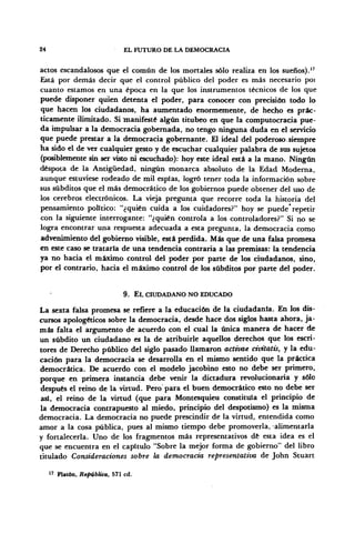 24 EL FUTURO DE LA DEMOCRACIA
actos escandalosos que el común de los mortales sólo realiza en los sueños).17
Está por demás decir que el control público del poder es más necesario poi
cuanto estamos en una época en la que los instrumentos técnicos de los que
puede disponer quien detenta el poder, para conocer con precisión todo lo
que hacen los ciudadanos, ha aumentado enormemente, de hecho es prác-
ticamente ilimitado. Si manifesté algún titubeo en que la computocracia pue-
da impulsar a la democracia gobernada, no tengo ninguna duda en el servicio
que puede prestar a la democracia gobernante. El ideal del poderoso.siempre
ha sido el de ver cualquier gesto y de escuchar cualquier palabra de sus sujetos
(posiblemente sin ser visto ni escuchado): hoy este ideal está a la mano. Ningún
déspota de la Antigüedad, ningún monarca absoluto de la Edad Moderna,
aunque estuviese rodeado de mil espías, logró tener toda la información sobre
sus subditos que el más democrático de los gobiernos puede obtener del uso de
los cerebros electrónicos. La vieja pregunta que recorre toda la historia del
pensamiento político: "¿quién cuida a los cuidadores?" hoy se puede* repetir
con la siguiente interrogante: "¿quién controla a los controladores?" Si no se
logra encontrar una respuesta adecuada a esta pregunta, la democracia como
advenimiento del gobierno visible, está perdida. Más que de una falsa promesa
en este caso se trataría de una tendencia contraría a las premisas: la tendencia
ya no hacia el máximo control del poder por parte de los ciudadanos, sino,
por el contrario, hacia el máximo control de los subditos por parte del poder.
9. EL CIUDADANO NO EDUCADO
La sexta falsa promesa se refiere a la educación de la ciudadanía. En los dis-
cursos apologéticos sobre la democracia, desde hace dos siglos hasta ahora, ja-
más falta el argumento de acuerdo con el cual la única manera de hacer de
un subdito un ciudadano es la de atribuirle aquellos derechos que los escri-
tores de Derecho público del siglo pasado llamaron activae civitatis, y la edu-
cación para la democracia se desarrolla en el mismo sentido que la práctica
democrática. De acuerdo con el modelo jacobino esto no debe ser primero,
porque en primera instancia debe venir la dictadura revolucionaria y sólo
después el reino de la virtud. Pero para el buen democrático esto no debe ser
así, el reino de la virtud (que para Montesquieu constituía el principio de
la democracia contrapuesto al miedo, principio del despotismo) es la misma
democracia. La democracia no puede prescindir de la virtud, entendida como
amor a la cosa pública, pues al mismo tiempo debe promoverla, alimentarla
y fortalecerla. Uno de los fragmentos más representativos dé esta idea es el
que se encuentra en el capítulo "Sobre la mejor forma de gobierno" del libro
titulado Consideraciones sobre ¡a democracia representativa de John Stuart
17
Platón, República, 571 cd.
 