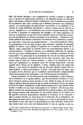 EL FUTURO DE LA DEMOCRACIA 25
Mili, allí donde distingue a los ciudadanos en activos y pasivos y especifica
que en general los gobernantes prefieren a los segundos porque es más fácil
tener controlados a subditos dóciles e indiferentes, pero la democracia necesita
de los primeros. Este autor concluye que si debiesen prevalecer los ciudadanos
pasivos, con mucho gusto los gobernantes convertirían a sus subditos en un
rebaño de ovejas dedicadas únicamente a comer el pasto una al lado de la
otra (y, agregarla yo, a no lamentarse aun cuando el pasto escaseara).18
Esto
lo llevaba a proponer la ampliación del sufragio a las clases populares con
base en el argumento de que uno de los remedios contra la tiranía de la mayo-
ría está precisamente en el hacer partícipes en las elecciones — además de a las
clases pudientes que siempre constituyen una minoría de la población y tienden
por naturaleza a mirar por sus propios intereses— a las clases populares. Decía:
la participación en el voto tiene un gran valor educativo; mediante la discusión
política el obrero, cuyo trabajo es repetitivo en el estrecho horizonte de la
fábrica, logra comprender la relación entre los acontecimientos lejanos y su
interés personal, y establecer vínculos con ciudadanos diferentes de aquellos
con los que trata cotidianamente y volverse un miembro consciente de una
comunidad.19
La educación de la ciudadanía fue uno de los temas preferidos
de la ciencia política norteamericana de los años cincuenta. Este tema fue
tocado bajo el título de "cultura política", y sobre él se escribieron ríos de
tinta que rápidamente se decoloró: entre las diversas distinciones recuerdo
aquella entre cultura de los subditos, es decir, dirigida hacia los output del
sistema, o sea, hacia los beneficios que los electores esperan obtener del sis-
tema político, y cultura participante, es decir, orientada hacia los tnput, que
es propia de los electores que se consideran potencialmente comprometidos
con la articulación de las demandas y con la formación de las decisiones.
Veamos alrededor. En las democracias más consolidadas se asiste impoten-
tes al fenómeno de la apatía política, que frecuentemente involucra a cerca
de la mitad de quienes tienen derecho al voto. Desde el punto de vista de la
cultura política éstas son personas que no están orientadas ni hacia los output
ni hacia los tnput. Simplemente están desinteresadas por lo que sucede (como
se dice en Italia con una frase afortunada) en el "palacio". Sé bien que tam-
bién se pueden dar interpretaciones benévolas de la apatía política, pero incluso
las interpretaciones más moderadas no me pueden quitar de la cabeza que
los grandes escritores democráticos sufrirían al reconocer en la renuncia a
usar el propio derecho un buen fruto de la educación de la ciudadanía. En
los regímenes democráticos como el italiano, en el que el porcentaje de votan-
tes todavía es muy alto (pero va descendiendo en cada elección), existen bue-
nas razones para creer que esté disminuyendo el voto de opinión y esté au-
18
J-S. Mili, Considerations on Representative Government, en Collected Papers ofjohn Stuart
MUÍ, University of Toronto Press, Routledge and Kegan Paul, vol. XIX, Londres, 1977, p. 406.
" Ibidem, p. 470.
 