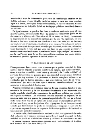 26 EL FUTURO DE LA DEMOCRACIA
mentando el voto de intercambio, para usar la terminología ascética de los
política scientist, el voto dirigido hacia los ouput, o para usar una termino-
logia más cruda, pero quizá menos mistificadora, el voto de clientela, basado
frecuentemente en la ilusión del do ut des (apoyo político a cambio de favores
personales).
De igual manera, se pueden dar interpretaciones moderadas para el voto
de intercambio, pero no puedo dejar de pensar en Tocqueville quien, en un
discurso en la Cámara de Diputados (el 27 de enero de 1848), lamentando
la degeneración de las costumbres públicas, por las que "las opiniones, los sen-
timientos, las ideas comunes son substituidas cada vez más por los intereses
particulares", se preguntaba, dirigiéndose a sus colegas, "si no hubiese aumen-
tado el número de los que votan movidos por intereses personales y si no hu-
biese disminuido el voto del que vota con base en una opinión política", y
condenaba esta tendencia como expresión de "moral baja y vulgar", de acuerdo
con la cual "quien goza de los derechos políticos considera que puede usarlos
en beneficio personal siguiendo el interés propio".20
10. E L GOBIERNO DE LOS TÉCNICOS
Falsas promesas. Pero, ¿acaso eran promesas que se podían cumplir? Yo diría
que no. Incluso dejando a un lado la diferencia natural, que indique al inicio,
entre lo que fue concebido como "noble y elevado" y la "cruda realidad", el
proyecto democrático fue pensado para una sociedad mucho menos compleja
que la que hoy tenemos. Las promesas no fueron cumplidas debido a los
obstáculos que no fueron previstos o que sobrevinieron luego de las "trans-
formaciones" (en este caso creo que el término "transformaciones" sea co-
rrecto) de la sociedad civil. Indico tres.
Primero: conforme las sociedades pasaron de una economía familiar a una
economía de mercado, y de una economía de mercado a una economía pro-
tegida, regulada, planificada, aumentaron los problemas políticos que requirie-
ron capacidad técnica. Los problemas técnicos necesitan de expertos, de un
conjunto cada vez más grande de personal especializado. De esto ya se había
dado cuenta hace más de un siglo Saint-Simón quien era favorable al gobierno
de los científicos y no de los juristas. Con el progreso de los instrumentos de
cálculo que Saint-Simón no pudo ni remotamente imaginar, y que sólo los
expertos son capaces de usar, la exigencia del llamado gobierno de los técnicos
ha aumentado considerablemente.
La tecnocracia y la democracia son antitéticas: si el protagonista de la socie-
dad industrial es el experto, entonces quien lleva el papel principal en dicha
sociedad no puede ser el ciudadano común y corriente. La democracia se basa
20
Alexis de Tocqueville, "Discurso sobre la revolución social", en Scrittipolitici, ed. al cuidado
de N. Matteucci, vol. I, Utet, Turín, 1969, p. 271.
 