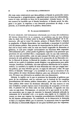 28 EL FUTURO DE LA DEMOCRACIA
ello trajo como consecuencia que éstos pidiesen al Estado la protección contra
la desocupación y, progresivamente, seguridad social contra las enfermedades,
contra la vejez, previsión en favor de la maternidad, vivienda barata, etc. De
esta manera ha sucedido que el Estado benefactor, el Estado social, ha sido,
guste o no guste, la respuesta a una demanda proveniente de abajo, a una
petición, en el sentido pleno de la palabra, democrática.
12. EL ESCASO RENDIMIENTO
El tercer obstáculo, está íntimamente relacionado con el tema del rendimiento
del sistema democrático en su conjunto: un problema que en estos últimos
años ha dado vida al debate sobre la llamada "ingobernabilidad" de la de-
mocracia. ¿De qué se trata? En síntesis, primero el Estado liberal y después
su ampliación, el Estado democrático, han contribuido a emancipar la sociedad
civil del sistema político. Este proceso de emancipación ha hecho que la socie-
dad civil se haya vuelto cada vez más una fuente inagotable de demandas al
gobierno, el cual para cumplir correctamente sus funciones debe responder
adecuadamente pero, ¿cómo puede el gobierno responder si las peticiones que
provienen de una sociedad libre y emancipada cada vez son más numerosas,
cada vez más inalcanzables, cada vez más costosas? He dicho que la condición
necesaria de todo gobierno democrático es la protección de las libertades civi-
les: la libertad de prensa, la libertad de reunión y de asociación, son vías por
medio de las cuales el ciudadano puede dirigirse a sus gobernantes para pedir
ventajas, beneficios, facilidades, una más equitativa distribución de la riqueza,
etcétera. La cantidad y la rapidez de estas demandas son tiles que ningún siste-
ma político, por muy eficiente que sea, es capaz de adecuarse a ellas. De aquí
deriva el llamado "sobrecargo" y la necesidad en la que se encuentra el sis-
tema político de tomar decisiones drásticas; pero una alternativa excluye a la
otra. El tomar una alternativa no satisface sino crea descontento.
Además, la rapidez con la que se presentan las demandas al gobierno por
parte de los ciudadanos, está en contraste con la lentitud de los complejos
procedimientos del sistema político democrático, por medio de los cuales la
clase política debe tomar las decisiones adecuadas. De esta manera se crea
una verdadera y propia ruptura entre el mecanismo de recepción y el de emi-
sión, el primero con un ritmo cada vez más acelerado, el segundo con uno
cada vez más lento. Precisamente, al contrario de lo que sucede en un siste-
ma autocrático que es capaz de controlar la demanda habiendo sofocado la
autonomía de la sociedad civil, y es mucho más rápido en la respuesta en
cuanto no tiene que respetar los complejos procedimientos decisionales como
los del sistema parlamentario. En conclusión, en la democracia la demanda
es fácil y la respuesta difícil; por el contrario, la autocracia tiene la capacidad
de dificultar la demanda^ dispone de una gran facilidad para dar respuestas.
 