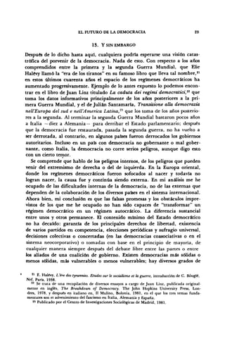 EL FUTURO DE LA DEMOCRACIA 29
13. Y SIN EMBARGO
Después de lo dicho hasta aquí, cualquiera podría esperarse una visión catas-
trófica del porvenir de la democracia. Nada de esto. Con respecto a los años
comprendidos entre la primera y la segunda Guerra Mundial, que Elie
Halévy llamó la "era de los tiranos" en su famoso libro que lleva tal nombre,21
en estos últimos cuarenta años el espacio de los regímenes democráticos ha
aumentado progresivamente. Ejemplo de lo antes expuesto lo podemos encon-
trar en el libro de Juan Linz titulado La caduta dei regimi democratici,22
que
toma los datos informativos principalmente de los años posteriores a la pri-
mera Guerra Mundial, y el de Julián Santamaría, Transizione alia democrazia
nell'Europa del sud e nell'America Latina,'1
''' que los toma de los años posterio-
res a la segunda. Al terminar la segunda Guerra Mundial bastaron pocos años
a Italia —diez a Alemania— para derribar el Estado parlamentario; después
que la democracia fue restaurada, pasada la segunda guerra, no ha vuelto a
ser derrotada, al contrario, en algunos países fueron derrocados los gobiernos
autoritarios. Incluso en un país con democracia no gobernante o mal gober-
nante, como Italia, la democracia no corre serios peligros, aunque digo esto
con un cierto temor.
Se comprende que hablo de los peligros internos, de los peligros que pueden
venir del extremismo de derecha o del de izquierda. En la Europa oriental,
donde los regímenes democráticos fueron sofocados al nacer y todavía no
logran nacer, la causa fue y continúa siendo externa. En mi análisis me he
ocupado de las dificultades internas de la democracia, no de las externas que
dependen de la colaboración de los diversos países en el sistema internacional.
Ahora bien, mi conclusión es que las falsas promesas y los obstáculos impre-
vistos de los que me he ocupado no han sido capaces de "transformar" un
régimen democrático en un régimen autocrático. La diferencia sustancial
entre unos y otros permanece. El contenido mínimo del Estado democrático
no ha decaído: garantía de los principales derechos de libertad, existencia
de varios partidos en competencia, elecciones periódicas y sufragio universal,
decisiones colectivas o concertadas (en las democracias coasociativas o en el
sistema neocorporativo) o tomadas con base en el principio de mayoría, de
cualquier manera siempre después del debate libre entre las partes o entre
los aliados de una coalición de gobierno. Existen democracias más sólidas o
menos sólidas, más vulnerables o menos vulnerables; hay diversos grados de
21
E. Halévy, L'ére des tyrannies. Etüdes sur le sodalisme et la guerre, introducción de C. Bóuglé,
Nrf. París, 1938.
22
Se trata de una recopilación de diversos ensayos a cargo de Juan Linz, publicada original-
mente en inglés, The Breakdown of Democracy. The John Hopkins University Press, Lon-
dres, 1978, y después en italiano en, II Mulino, Bolonia, 1981, en el que los tres temas funda-
mentales son el advenimiento del fascismo en Italia, Alemania y España.
25
Publicado por el Centro de Investigaciones Sociológicas de Madrid, 1981.
 