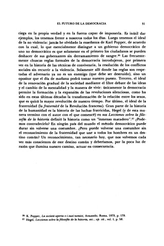 EL FUTURO DE LA DEMOCRACIA 31
ciega en la propia verdad y en la fuerza capaz de imponerla. Es inútil dar
ejemplos, los tenemos frente a nosotros todos los días. Luego tenemos el ideal
de la no violencia: jamás he olvidado la enseñanza de Karl Popper, de acuerdo
con la cual, lo que esencialmente distingue a un gobierno democrático de
uno no democrático es que solamente en el primero los ciudadanos se pueden
deshacer de sus gobernantes sin derramamiento de sangre.26
Las frecuente-
mente chuscas reglas formales de la democracia introdujeron, por primera
vez en la historia de las técnicas de convivencia, la resolución de los conflictos
sociales sin recurrir a la violencia. Solamente allí donde las reglas son respe-
tadas el adversario ya no es un enemigo (que debe ser destruido), sino un
opositor que el día de mañana podrá tomar nuestro puesto. Tercero, el ideal
de la renovación gradual de la sociedad mediante el libre debate de las ideas
y el cambio de la mentalidad y la manera de vivir: únicamente la democracia
permite la formación y la expansión de las revoluciones silenciosas, como ha
sido en estas últimas décadas la transformación de la relación entre los sexos,
que es quizá la mayor revolución de nuestro tiempo. Por último, el ideal de la
fraternidad Qafraternitéde la Revolución francesa). Gran parte de la historia
de la humanidad es la historia de las luchas fratricidas, Hegel (y de esta ma-
nera termino con el autor con el que comencé) en sus Lecciones sobre la filo-
sofía de la historia definió la historia como un "inmenso matadero".27
¿Pode-
mos contradecirlo? En ningún país del mundo el método democrático puede
durar sin volverse una costumbre. ¿Pero puede volverse una costumbre sin
el reconocimiento de la fraternidad que une a todos los hombres en un des-
tino común? Un reconocimiento, tan necesario hoy, que nos volvemos cada
vez más conscientes de este destino común y deberíamos, por la poca luz de
razón que ilumina nuestro camino, actuar en consecuencia.
26
K. Popper, La societá aperta e i suoi nemici, Armando, Roma, 1973, p. 179.
27
Hegel, Lecciones sobre la filosofía de la historia, etc., op. cit., vol. I, p. 58.
 
