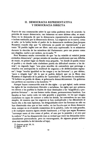 II. DEMOCRACIA REPRESENTATIVA
Y DEMOCRACIA DIRECTA
PARTO de una constatación sobre la que todos podemos estar de acuerdo: la
petición de mayor democracia, tan insistente en estos últimos años, se mani-
fiesta en la demanda de que la democracia representativa sea acompañada
e incluso sustituida por la democracia directa. La exigencia no es nueva; como
se sabe, ya la había hecho el padre de la democracia moderna Jean-Jacques
Rousseau cuando dijo que 'la soberanía no puede ser representada" y por
tanto "El pueblo inglés cree ser libre: está muy equivocado; lo es solamente
durante la elección de los miembros del Parlamento; pero tan pronto como
son elegidos, vuelve a ser esclavo, no es nada. "28
Pero Rousseau estaba convencido de que "no ha existido ni existirá jamás
•verdadera democracia", porque necesita de muchas condiciones que son difíciles
de reunir, en primer lugar un Estado muy pequeño, "en donde se pueda reunir
el pueblo y en donde cada ciudadano pueda sin dificultad conocer a los de-
más"; en segundo lugar "una gran sencillez de costumbres que prevenga o
resuelva con anticipación la multitud de negocios y de deliberaciones espino-
sas"; luego "mucha igualdad en los rangos y en las fortunas"; y, por último,
"poco o ningún lujo" (de lo que se podría deducir que no es Marx sino
Rousseau el inspirador de la política de "austeridad"). Recuerden la conclusión:
"Si hubiera un pueblo de dioses, se gobernaría democráticamente. Un gobierno
tan perfecto no conviene a los hombres."29
Aunque hayan transcurrido más de dos siglos —¡y qué siglos!, nada menos
los siglos de las revoluciones liberales y socialistas, los siglos que por primera
vez dieron a los pueblos la ilusión de estar destinados a las "magníficas y pro-
gresivas fortunas"— no nos hemos vuelto dioses; permanecemos hombres. Los
Estados se han vuelto cada vez más grandes y populosos, en los que ningún
ciudadano es capaz de conocer a todos los demás, las costumbres no son más
simples, de manera que los negocios se han multiplicado y las discusiones se
hacen día a día más espinosas, las desigualdades entre las fortunas no sólo no
han disminuido sino que se han vuelto, en los Estados que se dicen democrá-
ticos, aunque no en el sentido roussoniano de la palabra, cada vez más grandes,
y de cualquier manera siguen siendo insultantes, y el lujo que según Rousseau
"corrompe tanto al rico como al pobre, al uno por la posesión y al otro por
la codicia",'0
no ha desaparecido (tan es verdad que entre las demandas inten-
cionalmente provocadoras, pero no extravagantes, de algunos grupos subver-
sivos está también la del derecho al lujo).
28
Contrato social, III, 15.
29
Ibidem, III, 4.
'« ídem.
32
 