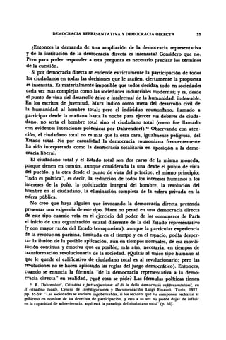 DEMOCRACIA REPRESENTATIVA Y DEMOCRACIA DIRECTA SS
¿Entonces la demanda de una ampliación de la democracia representativa
y de la institución de la democracia directa es insensata? Considero que no.
Pero para poder responder a esta pregunta es necesario precisar los términos
de la cuestión.
Si por democracia directa se entiende estrictamente la participación de todos
los ciudadanos en todas las decisiones que le atañen, ciertamente la propuesta
es insensata. Es materialmente imposible que todos decidan todo en sociedades
cada vez mas complejas como las sociedades industriales modernas; y es, desde
el punto de vista del desarrollo ético e intelectual de la humanidad, indeseable.
En los escritos de juventud, Marx indicó como meta del desarrollo civil de
la humanidad al hombre total; pero el individuo roussonrano, llamado a
participar desde la mañana hasta la noche para ejercer sus deberes de ciuda-
dano, no seria el hombre total sino el ciudadano total (como fue llamado
con evidentes intenciones polémicas por Dahrendorf).51
Observando con aten-
ción, el ciudadano total no es más que la otra cara, igualmente peligrosa, del
Estado total. No por casualidad la democracia roussoniana frecuentemente
ha sido interpretada como la democracia totalitaria en oposición a la demo-
cracia liberal.
El ciudadano total y el Estado total son dos caras de la misma moneda,
porque tienen en común, aunque considerada la una desde el punto de vista
del pueblo, y la otra desde el punto de vista del príncipe, el mismo principio:
"todo es política", es decir, la reducción de todos los intereses humanos a los
intereses de la polis, la politización integral del hombre, la resolución del
hombre en el ciudadano, la eliminación completa de la esfera privada en la
esfera pública.
No creo que haya alguien que invocando la democracia directa pretenda
presentar una exigencia de este tipo. Marx no pensó en una democracia directa
de este tipo cuando veía en el ejercicio del poder de los comuneros de París
el inicio de una organización estatal diferente de la del Estado representativo
(y con mayor razón del Estado bónapartista), aunque la particular experiencia
de la revolución parisina, limitada en el tiempo y en el espacio, podía desper-
tar la ilusión de la posible aplicación, aun en tiempos normales, de esa movili-
zación continua y emotiva que es posible, más aún, necesaria, en tiempos de
transformación revolucionaria de la sociedad. (Quizás al único tipo humano al
que le quede el calificativo de ciudadano total es al revolucionario; pero las
revoluciones no se hacen aplicando las reglas del juego democrático). Entonces,
cuando se enuncia la fórmula "de la democracia representativa a la demo-
cracia directa" en realidad, ¿qué cosa se pide? Las fórmulas políticas tienen
*' R. Dahrendorf, Cittadini e partecipazione: al di la della democracia rappresentativa?, en
II cütadtno totale, Centro de Investigaciones y Documentación Lüigi Einaudi, Turín, 1977,
pp 33-59: "Las sociedades se vuelven ingobernables, si los sectores que lis componen rechazan el
gobierno en nombre de los derechos de participación, y esto a su vez no puede dejar de influir
en la capacidad de sobrevivencia, aquí está la paradoja del ciudadano total" (p. 56).
 