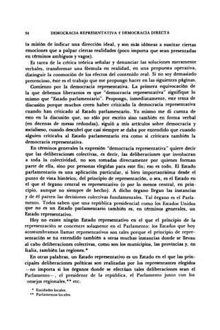 54 DEMOCRACIA REPRESENTATIVA Y DEMOCRACIA DIRECTA
la misión de indicar una dirección ideal, y son más idóneas a suscitar ciertas
emociones que a palpar ciertas realidades (poco importa que sean presentadas
en términos ambiguos y vagos).
Es tarea de la crítica teórica señalar y denunciar las soluciones meramente
verbales, transformar una fórmula en realidad, en una propuesta operativa,
distinguir la conmoción de los efectos del contenido real. Si no soy demasiado
pretencioso, éste es el trabajo que me propongo hacer en las siguientes páginas.
Comienzo por la democracia representativa. La primera equivocación de
la que debemos liberarnos es que "democracia representativa" signifique lo
mismo que "Estado parlamentario". Propongo, inmediatamente, este tema de
discusión porque muchos creen haber criticado la democracia representativa
cuando han criticado al Estado parlamentario. Yo mismo me di cuenta de
esto en la discusión que, no sólo por escrito sino también en forma verbal
(en decenas de mesas redondas), siguió a mis artículos sobre democracia y
socialismo, cuando descubrí que casi siempre se daba por entendido que cuando
alguien criticaba al Estado parlamentario era como si criticara también la
democracia representativa.
En términos generales la expresión "democracia representativa" quiere decir
que las deliberaciones colectivas, es decir, las deliberaciones que involucran
a toda la colectividad, no son tomadas directamente por quienes forman
parte de ella, sino por personas elegidas para este fin; eso es todo. El Estado
parlamentario es una aplicación particular, si bien importantísima desde el
punto de vista histórico, del principio de representación, o sea, es el Estado en
el que el órgano central es representativo (o por lo menos central, en prin-
cipio, aunque no siempre de hecho). A dicho órgano llegan las instancias
y de él parten las decisiones colectivas fundamentales. Tal órgano es el Parla-
mento. Todos saben que una república presidencial como los Estados Unidos
que no es un Estado parlamentario también es, en términos generales, un
Estado representativo.
Hoy no existe ningún Estado representativo en el que el principio de la
representación se concentre solamente en el Parlamento: los Estados que hoy
acostumbramos llamar representativos son tales porque el principio de repre-
sentación se ha extendido también a otras muchas instancias donde se llevan
al cabo deliberaciones colectivas, como son los municipios, las provincias y, en
Italia, también las regiones.*
En otras palabras, un Estado representativo es un Estado en el que las prin-
cipales deliberaciones políticas son realizadas por los representantes elegidos
—no importa si los órganos donde se efectúan tales deliberaciones sean el
Parlamento—, el presidente de la república, el Parlamento junto con los
onsejos regionales,** etc.
* Entidades locales.
** Parlamentos locales.
 