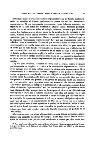 DEMOCRACIA REPRESENTATIVA Y DEMOCRACIA DIRECTA 35
Del mismo modo que no todo Estado representativo es un Estado parlamen-
tario, así también el Estado parlamentario puede no ser una democracia
representativa. Si por democracia entendemos, como debemos entender, un
régimen en el que todos los ciudadanos adultos tienen derechos políticos,
donde, en pocas palabras, existe el sufragio universal, sabemos que histórica-
mente los Parlamentos se dieron antes de la ampliación del sufragio y, por
tanto, durante mucho tiempo existieron Estados parlamentarios que eran repre-
sentativos, pero no democráticos. Llamo la atención sobre el hecho de que en
la expresión "democracia representativa" hay que dar importancia tanto al
adjetivo como al sustantivo. Es verdad que no toda forma de democracia es
representativa (de ahí la insistencia en la democracia directa), pero también
es cierto que no todo Estado representativo es democrático por el sólo hecho de
ser representativo: por ello la insistencia en el hecho de que la crítica contra
el Estado parlamentario no implica la crítica contra la democracia represen-
tativa, ya que si es verdad que toda democracia es representativa, igualmente
es cierto que no todo Estado representativo fue y es en principio una demo-
cracia.
Doy un paso adelante. Terminé de decir que la crítica contra el Estado
parlamentario no implica la crítica a la democracia representativa, ahora
debo agregar que no toda crítica contra la democracia representativa lleva
directamente a la democracia directa. Llegando a este punto el discurso se
vuelve un poco más complicado y me veo obligado a simplificarlo a riesgo de
hacerlo banal. La complicación deriva del hecho de que cuando digo que entre
dos personas o entre una persona y un grupo de personas existe una relación
de representación, esta expresión puede ser entendida de muchas maneras.
Los escritos jurídicos, sociológicos y políticos sobre el concepto, o mejor dicho
sobre el término "representación" son tan numerosos que si quisiéramos hacer
una relación de ellos, aunque fuera en forma general, debería escribir toda una
monografía.32
Para dar a ustedes solamente una idea del enredo en el que
se cae cada vez que se trata de entender o hacer entender qué cosa está detrás
de la relación de representación entre A y B, voy a exponer el siguiente ejemplo:
decir que el papa es el representante de Dios en la Tierra no es lo mismo
que decir que el señor Cárter representa al pueblo de los Estados Unidos, o decir
que el señor Rossi representa una compañía de productos médicos, no es lo
mismo que decir que el señor diputado Bianchi representa un partido en el
Parlamento.
Afortunadamente por ahora sólo nos interesa esta última acepción; aunque
incluso esta acepción está llena de trampas. Baste decir que el debate secular
sobre la representación política está dominado al menos por dos temas que
42
Para una buena información remito al lector al término "Rappresentanza política" (redac-
tado por M. Cotta) en el Dizionario di política, Utet, Turín, 1983, pp. 954-59 y a los autores
que allí se citan.
 