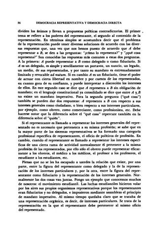 36 DEMOCRACIA REPRESENTATIVA Y DEMOCRACIA DIRECTA
dividen los ánimos y llevan a propuestas políticas contradictorias. El primer .
tema se refiere a los poderes del representante, el segundo al contenido de la
representación. En términos simples se acostumbra decir que el problema
de la representación puede tener diversas soluciones de acuerdo con las diver-
sas respuestas que, una vez que nos hemos puesto de acuerdo que A debe
representar a B, se den a las preguntas: "¿cómo lo representa?" y "¿qué cosa
representa?" Son conocidas las respuestas más comunes a estas dos preguntas.
A la primera: A puede representar a B como delegado o como fiduciario. Si
A es un delegado, es simple y sencillamente un portavoz, un nuncio, un legado,
un medio, de sus representados, y por tanto su mandato es extremadamente
limitado y revocable ad nutum. Si en cambio A es un fiduciario, tiene el poder
de actuar con cierta libertad en nombre y por cuenta de los representados,
en cuanto goza de su confianza, y puede interpretar a discreción los intereses
de ellos. En este segundo caso se dice que A representa a B sin obligación de
mandato; en el lenguaje constitucional ya consolidado se dice que entre A y„B
no existe un mandato imperativo. Para la segunda pregunta ("qué cosa")
también se pueden dar dos respuestas: A representa a B con respecto a sus
intereses generales como ciudadano, o bien respecto a sus intereses particulares,
por ejemplo, como obrero, como comerciante, como profesionista, etc. Debe
hacerse notar que la diferencia sobre el "qué cosa" repercute también en la
diferencia sobre el "quién".
Si el representante es llamado a representar los intereses generales del repre-
sentado no es necesario que pertenezca a su misma profesión; se sabe que en
la mayor parte de los sistemas representativos se ha formado una categoría
profesional específica de representantes, el oficio de políticos de profesión. En
cambio, cuando el representante es llamado a representar los intereses especí-
ficos de una cierta rama de actividad normalmente él pertenece a la misma
profesión de los representados, por ello sólo el obrero puede representar eficaz-
mente a los obreros, el médico a los médicos, el profesor a los profesores, el
estudiante a los estudiantes, etc.
Pienso que no se les ha escapado a ustedes la relación que existe, por una
parte, entre la figura del representante como delegado y la de la represen-
tación de los intereses particulares y, por la otra, entre la figura del repre-
sentante como fiduciario y la representación de los intereses generales. Nor-
malmente las dos cosas van juntas. Pongo un ejemplo que conocemos muchos
de nosotros: el movimiento estudiantil. Las luchas estudiantiles hicieron volar
por los aires sus propios organismos representativos porque los representantes
eran fiduciarios y no delegados, e impusieron mediante asambleas el principio
de mandato imperativo. Al mismo tiempo quedaba claro que se trataba de
una representación orgánica, es decir, de intereses particulares. Se trata de la
representación en la que el representante debe pertenecer al mismo oficio
del representado.
 