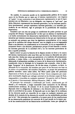 DEMOCRACIA REPRESENTATIVA Y DEMOCRACIA DIRECTA 37
En cambio, lo contrarío sucede en la representación política de la mayor
parte de los Estados que se rigen por el sistema representativo: con respecto
al "quién", lo que caracteriza a una democracia representativa es que el repre-
sentante sea un fiduciario y no un delegado; con respecto al "qué cosa", que
dicho fiduciario representará los intereses generales y no los intereses particu-
lares (precisamente, porque representa intereses generales y no intereses par-
ticulares de sus electores, rige el principio de la prohibición del mandato
imperativo).
Considero que con esto me pongo en condiciones de poder precisar en qué
acepción del término "representación" se dice que un sistema es representativo
y se habla normalmente de democracia representativa: las democracias repre-
sentativas que nosotros conocemos son democracias en las que por representante
se entiende una persona que tiene las siguientes características: a) en cuanto
goza de la confianza del cuerpo electoral, una vez elegido ya no es responsable
frente a sus electores y en consecuencia no es revocable; b) no es responsable di-
rectamente frente a sus electores, precisamente porque él está llamado a tutelar
los intereses generales de la sociedad civil y no los intereses particulares de
esta o aquella profesión.
Quien conoce un poco la historia de la disputa secular en favor y en contra
del sistema representativo sabe muy bien que los temas en discusión son sobre
todo estos dos. Ambos son temas que pertenecen a la tradición del pensamiento
socialista, o mejor dicho, a la concepción de la democracia que ha venido
elaborando el pensamiento socialista en contra de la democracia representativa,
considerada como la ideología de la burguesía más avanzada, como la ideo-
logía "burguesa" de la democracia. De los dos temas, el primero, es decir, la
demanda de la revocación del mandato por parte de los electores con base en
la crítica a la prohibición del mandato imperativo, es propio del pensamiento
político marxista: como todos saben, fue Marx quien quiso dar particular
importancia al hecho de que la Comuna de París "estuvo compuesta por conse-
jeros municipales elegidos por sufragio universal en los diversos cargos de París,
responsables y revocables en cualquier momento" (La guerra civil en Francia,
en II partito e l'internazionale, Edizioni Rinascita, 1948, P. 178).
El principio fue retomado y confirmado por Lenin, comenzando por El
Estado y la revolución, y luego trascendió como normativo en las diversas
constituciones soviéticas. El articulo 15 de la actual Constitución dice: "El
diputado tiene la obligación de informar a los electores sobre su actividad y
sobre la actividad de los soviets. El diputado que no sea digno de la confianza
de los electores puede ser removido de su cargo en cualquier momento por
decisión de la mayoría de los electores de acuerdo con las modalidades previstas
por la ley". Este principio fue trasmitido a la mayor parte de las constituciones
de las democracias populares (al contrario de lo que sucede en la mayor par-
te de las constituciones de las democracias occidentales, 'como poi ejemplo la
 