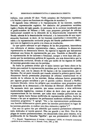 38 DEMOCRACIA REPRESENTATIVA Y DEMOCRACIA DIRECTA
italiana, cuyo artículo 67 dice: "Cada miembro del Parlamento representa
a la Nación y ejerce sus funciones sin obligación de mandato").
El segundo tema referente a la representación de los intereses, también
llamada representación orgánica, fue distintivo del pensamiento socialista
inglés a finales del siglo pasado, en particular de la corriente encabezada por
el guild-socialism de Hobson y Colé, cuya propuesta principal de reforma
institucional consistió en la demanda de la desarticulación corporativa del
Estado, además de la desarticulación territorial, y la instauración de una repre-
sentación funcional, es decir, de los intereses constituidos y reconocidos, pa-
ralela a la representación territorial propia del Estado parlamentario clásico,
que tuvo en Inglaterra su patria y su centro de irradiación.
Lo que quiero subrayar es que ninguna de las dos propuestas, innovadoras
con referencia al sistema representativo clásico, transforma la democracia
representativa en democracia directa. En especial la segunda que únicamente
substituye una forma de representación por otra. También es discutible que
la representación de los intereses o funcional, aunque a veces haya sido pro-
puesta por los movimientos políticos de izquierda, sea más democrática que la
representación territorial, llevada al cabo por medio de los órganos de unión
de intereses generales como son los partidos.
En Italia no podemos olvidar que el único intento que hasta ahora se ha
hecho para sustituir la representación partidista por la representación orgánica
fue hecho, mal, con la cámara de los fascios y de las corporaciones, por el
fascismo. Por mi parte recuerdo que cuando terminó la primera guerra inme-
diatamente fueron presentadas propuestas de reforma constitucional en el
sentido de la reforma de los intereses. Dichas reformas fueron promovidas
por algunos grupos socialistas y por el partido católico: Einaudi y Ruffíni,
escritores liberales, vieron los peligros que entrañaban estas propuestas para
el desarrollo de la democracia y los derechos de libertad. (Einaudi escribió:
"Es necesario decir que nosotros, que somos contrarios a estas sedicentes
modernidades legislativas, tenemos el deber de decir claro que todas estas
representaciones de los intereses, que todos estos consejos paritarios son un
terrible regreso hacia formas medievales de representación política, hacia las
formas a las que se opusieron los parlamentos modernos mediante perfeccio-
namientos progresivos." Y agregó: "Dar a las representaciones profesionales
una función deliberante es querer poner los intereses particulares en lugar de
los intereses generales, es realizar una obra violatoria y egoísta").33
Con esto no quiero dar por admitido que nuestros parlamentos solamente
estén dedicados al interés general. Dios me guarde y me libre. Una de las
plagas de nuestro parlamentarismo, tan denunciada como poco resuelta, es la
proliferación de las llamadas "liguillas", que son precisamente el efecto del
33
L. Einaudi, "Rappresentanze di interess: n Parlamento" (1919), en Cronache economiche
e politiche di un trentennio, vol. V. Einaudi, Turín, 1961, p. 528.
 