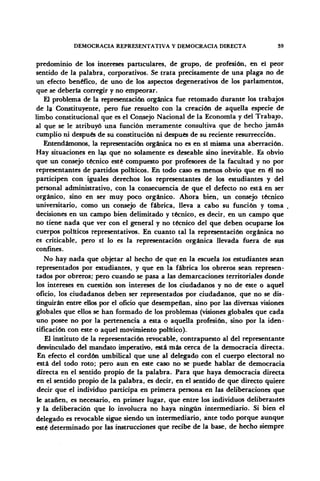 DEMOCRACIA REPRESENTATIVA Y DEMOCRACIA DIRECTA 39
predominio de los intereses particulares, de grupo, de profesión, en el peor
sentido de la palabra, corporativos. Se trata precisamente de una plaga no de
un efecto benéfico, de uno de los aspectos degenerativos de los parlamentos,
que se debería corregir y no empeorar.
El problema de la representación orgánica fue retomado durante los trabajos
de la Constituyente, pero fue resuelto con la creación de aquella especie de
limbo constitucional que es el Consejo Nacional de la Economía y del Trabajo,
al que se le atribuyó una función meramente consultiva que de hecho jamás
cumplió ni después de su constitución ni después de su reciente resurrección.
Entendámonos, la representación orgánica no es en sí misma una aberración.
Hay situaciones en la> que no solamente es deseable sino inevitable. Es obvio
que un consejo técnico esté compuesto por profesores de la facultad y no por
representantes de partidos políticos. En todo caso es menos obvio que en él no
participen con iguales derechos los representantes de los estudiantes y del
personal administrativo, con la consecuencia de que el defecto no está en ser
orgánico, sino en ser muy poco orgánico. Ahora bien, un consejo técnico
universitario, como un consejo de fábrica, lleva a cabo su función y toma
decisiones en un campo bien delimitado y técnico, es decir, en un campo que
no tiene nada que ver con el general y no técnico del que deben ocuparse los
cuerpos políticos representativos. En cuanto tal la representación orgánica no
es criticable, pero si lo es la representación orgánica llevada fuera de sus
confines.
No hay nada que objetar al hecho de que en la escuela los estudiantes sean
representados por estudiantes, y que en la fábrica los obreros sean represen-
tados por obreros; pero cuando se pasa a las demarcaciones territoriales donde
los intereses en cuestión son intereses de los ciudadanos y no de este o aquel
oficio, los ciudadanos deben ser representados por ciudadanos, que no se dis-
tinguirán entre ellos por el oficio que desempeñan, sino por las diversas visiones
globales que ellos se han formado de los problemas (visiones globales que cada
uno posee no por la pertenencia a esta o aquella profesión, sino por la iden-
tificación con este o aquel movimiento político).
El instituto de la representación revocable, contrapuesto al del representante
desvinculado del mandato imperativo, está más cerca de la democracia directa.
En efecto el cordón umbilical que une al delegado con el cuerpo electoral no
está del todo roto; pero aun en este caso no se puede hablar de democracia
directa en el sentido propio de la palabra. Para que haya democracia directa
en el sentido propio de la palabra, es decir, en el sentido de que directo quiere
decir que el individuo participa en primera persona en las deliberaciones que
le atañen, es necesario, en primer lugar, que entre los individuos deliberantes
y la deliberación que lo involucra no haya ningún intermediario. Si bien el
delegado es revocable sigue siendo un intermediario, ante todo porque aunque
esté determinado por las instrucciones que recibe de la base, de hecho siempre
 