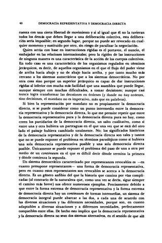 40 DEMOCRACIA REPRESENTATIVA Y DEMOCRACIA DIRECTA
cuenta con una cierta libertad de movimiento y si al igual que él no la tuvieran
todos los demás que deben llegar a una deliberación colectiva, esta delibera-
ción sería imposible; en segundo lugar, porque no puede ser revocado en cual-
quier momento y sustituido por otro, sin riesgo de paralizar la negociación.
Quien actúa con base en instrucciones rígidas es el portavoz, el nuncio, el
embajador en las relaciones internacionales; pero la rigidez de las instrucciones
de ninguna manera es una característica de la acción de los cuerpos colectivos.
En todo caso es una característica de los organismos regulados en términos
jerárquicos, es decir, de aquellos organismos en el que el flujo del poder viene
de arriba hacia abajo y no de abajo hacia arriba, y por tanto mucho más
cercano a los sistemas autocráticos que a los sistemas democráticos. No por
otra cosa sino porque un superior jerárquico es capaz de dar instrucciones
rígidas al inferior con mucha más facilidad que una asamblea que puede llegar,
aunque siempre con muchas dificultades, a tomar decisiones; aunque casi
nunca logra transformar las decisiones en órdenes (y donde no hay ordenes,
sino decisiones, el mandato no es imperativo, más que en palabras).
Si bien la representación por mandato no es propiamente la democracia
directa, si se puede considerar como un punto intermedio entre la democra-
cia representativa y la democracia directa, lo que me permite repetir que entre
la democracia representativa pura y la democracia directa pura no hay, como
creen los partidarios de la democracia directa, un salto cualitativo, como si
entre una y otra hubiera un parteaguas en el que una vez que se está del otro
lado el paisaje hubiera cambiado totalmente. No; los significados históricos
de la democracia representativa y de la democracia directa son tales y tantos
que no se puede exponer el problema en términos paradójicos como si hubiera
una sola democracia representativa posible y una sola democracia directa
posible. Únicamente se puede exponer el problema del paso de una a otra por
medio de un continuum en el que es difícil decir dónde termina la primera
y dónde comienza la segunda.
Un sistema democrático caracterizado por representantes revocables es —en
cuanto presupone representantes— una forma de democracia representativa,
pero en cuanto estos representantes son revocables se acerca a la democracia
directa. Es un género anfibio del que la historia que camina por vías compli-
cadas (al contrarío de la naturaleza que, como una vez se decía, sigue siempre
el camino más breve) nos ofrece numerosos ejemplos. Precisamente debido a
que entre la forma extrema de democracia representativa y la forma extrema
de democracia directa hay un continuum de formas intermedias, un sistema de
democracia integral puede abarcar a las dos, a cada una de acuerdo con
las diversas situaciones y las diferentes necesidades, porque son, en cuanto
adaptables a diversas situaciones y a diferentes necesidades, perfectamente
compatibles entre ellas. De hecho esto implica que la democracia representativa
y la democracia directa no sean dos sistemas alternativos, en el sentido de que allí
 