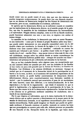DEMOCRACIA REPRESENTATIVA Y DEMOCRACIA DIRECTA 41
donde existe uno no puede existir el otro, sino que son dos sistemas que
pueden integrarse recíprocamente. Se puede decir con una fórmula sintética
que en un sistema de democracia integral las dos formas de democracia son
necesarias, pero no son, consideradas en si mismas, suficientes.
Se aprecia que la democracia directa no es suficiente cuando se considera
que las instituciones de la democracia directa, en el sentido propio de la pala-
bra, son dos: la asamblea de los ciudadanos deliberantes sin intermediarios
y el referendum. Ningún sistema complejo, como es el de un Estado moderno,
puede funcionar solamente con uno o con otro; ni siquiera con ambos al
mismo tiempo.
La asamblea de los ciudadanos, la democracia que tenia en mente Rousseau,
es una institución —como por lo demás el propio Rousseau sabía muy bien—
que puede existir únicamente en una pequeña comunidad como era la del
modelo clásico por excelencia, la Atenas de los siglos V y IV, cuando los ciu-
dadanos eran unos cuantos miles y su asamblea —tomando en cuenta los
ausentes por voluntad o por fuerza— se podían reunir todos en el lugar con-
venido (en el cual —escribe Glotz— muy pocas veces se veían m£s de dos o tres
mil ciudadanos, aunque sobre las colinas donde se tenían normalmente las
asambleas ordinarias hubieran podido estar —siempre de acuerdo con Glotz —
veinticinco mil personas de pie y dieciocho mil sentadas en las bancas).
Hoy ya no hay ciudades-Estado, salvo algunos casos tan excepcionales que
en este contexto deben ser pasados por alto; aun las ciudades en los Estados
se han vuelto un poco más grandes que la Atenas de Pericles y la Ginebra de
Rousseau. Las dividimos y las estamos dividiendo en secciones. Aunque es
verdad que en el momento de la formación inicial de la participación en el
barrio o en la zona, e¿ decir, en el momento del nacimiento espontáneo de los
comités de barrio, se puede hablar correctamente de democracia directa
(efectivamente directa, pero cuantitativamente muy limitada), también es
verdad —por la tendencia natural que*caracteriza el paso de un movimiento
del statu nascenti, como dice Alberoni, a su institucionalización, de la fase
espontánea a la fase de la organización— que desde el momento en que se
prevé la legitimación y la reglamentación de la participación de la base, la
forma que ésta asume es la de la democracia representativa. Incluso los barrios
y las colonias no se gobiernan mediante asambleas de ciudadanos, sino a
través de sus representantes.
Por lo que respecta al referendum, que es la única institución de la demo-
cracia directa que se aplica concreta y efectivamente en la mayor parte de los
estados de democracia avanzada, es un expediente extraordinario para circuns-
tancias extraordinarias. Nadie puede imaginar un Estado que pueda ser gober-
nado mediante el llamado continuo al pueblo: teniendo en cuenta las leyes
que son promulgadas en nuestro país cada año, debería preverse un promedio
de una llamada al día. Excepción hecha de la hipótesis, que hasta ahora
 
